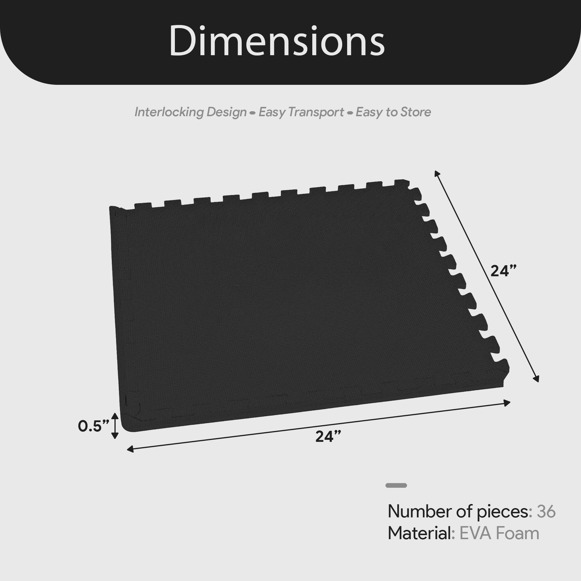 Dimensions  
Interlocking Design - Easy Transport - Easy to Store  

24" x 24" x 0.5"  

Number of pieces: 36  
Material: EVA Foam