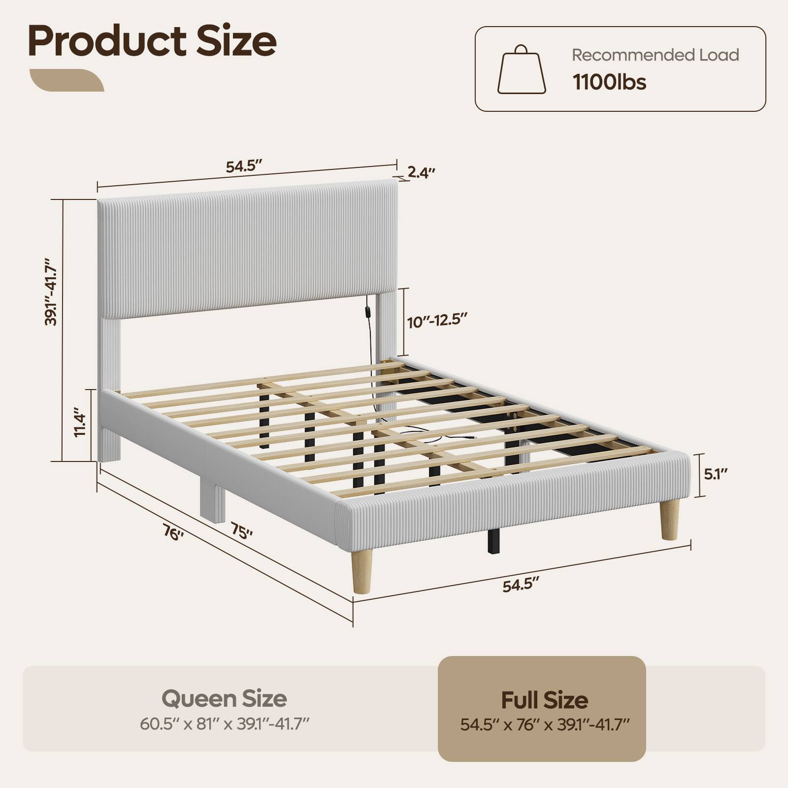 Product Size

Recommended Load 1100lbs

39.1"-41.7"
11.4"
54.5"
2.4" 10"-12.5"
5.1"
76"
75"
54.5"

Queen Size 60.5" X 81" X 39.1"-41.7"
Full Size 54.5" X 76" X 39.1"-41.7"
