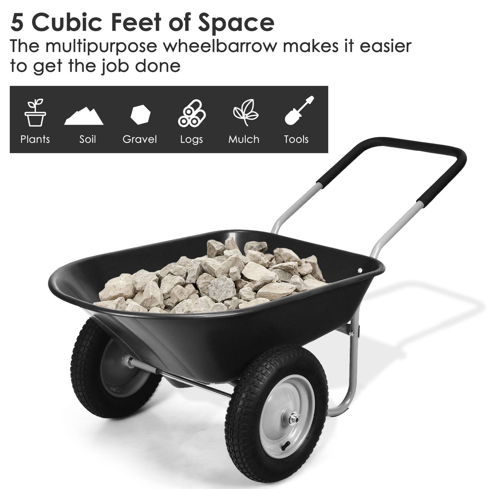5 Cubic Feet of Space  
The multipurpose wheelbarrow makes it easier to get the job done  

Plants  
Soil  
Gravel  
Logs  
Mulch  
Tools