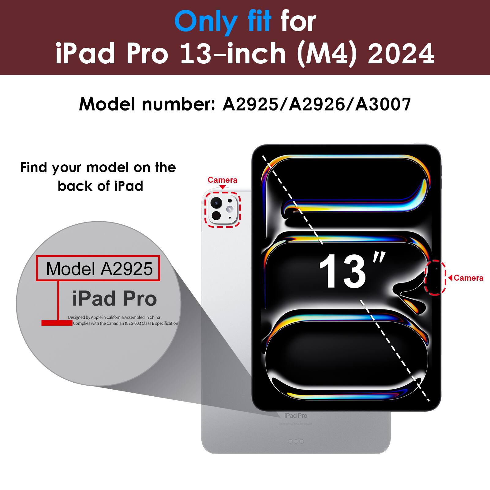 Only fit for iPad Pro 13-inch (M4) 2024  
Model number: A2925/A2926/A3007  

Find your model on the back of iPad  
Model A2925  
iPad Pro  
Designed by Apple in California Assembled in China  
Complies with the Canadian ICES-003 Class B specification  

13"  
Camera