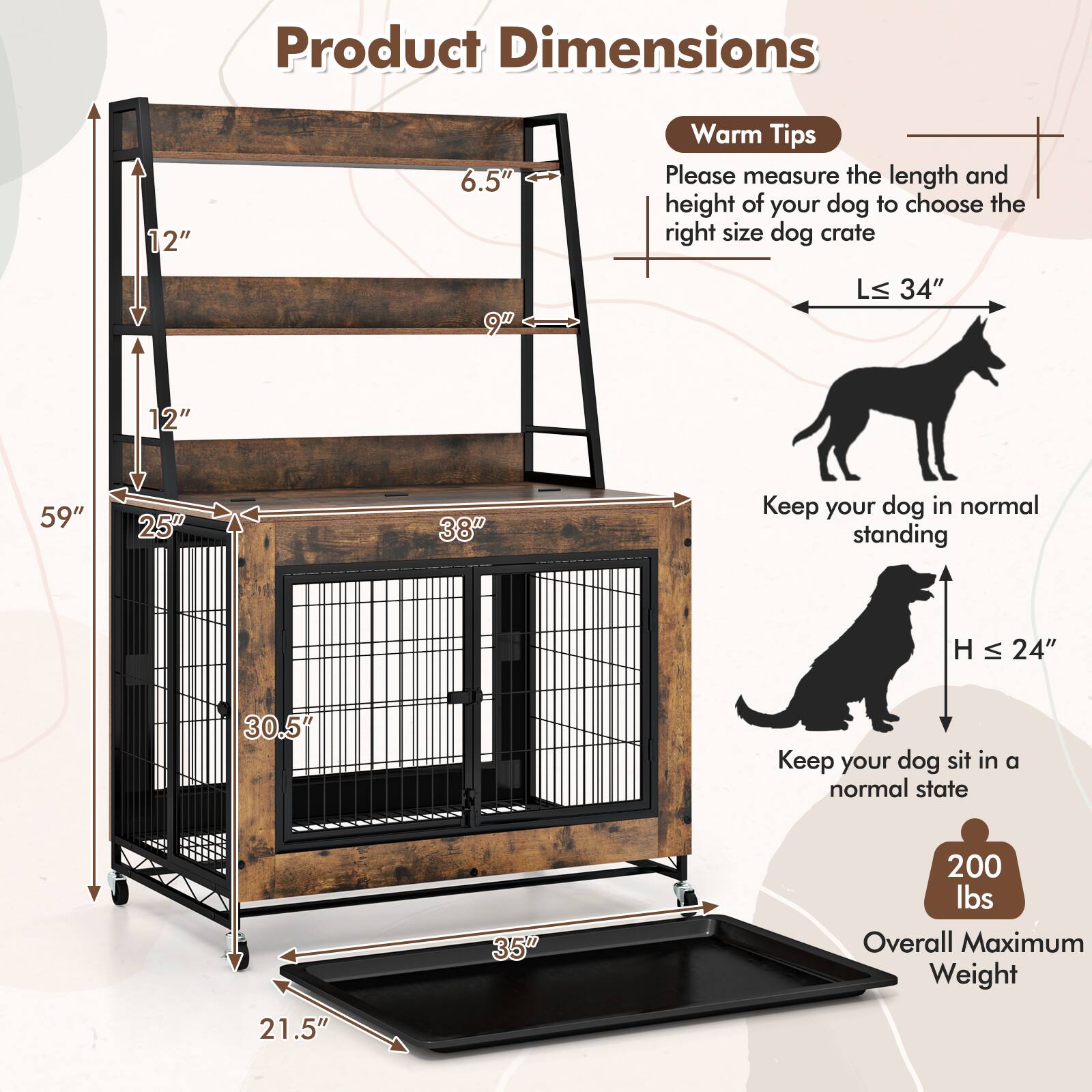 Product Dimensions  
12" x 6.5" x 9"  
LS: 34" x 12" x 59" x 25" x 38"  
H: 24" x 30.5"  
Overall Maximum Weight: 200 lbs  

Warm Tips  
Please measure the length and height of your dog to choose the right size dog crate.  
Keep your dog in normal standing.  
Keep your dog sit in a normal state.