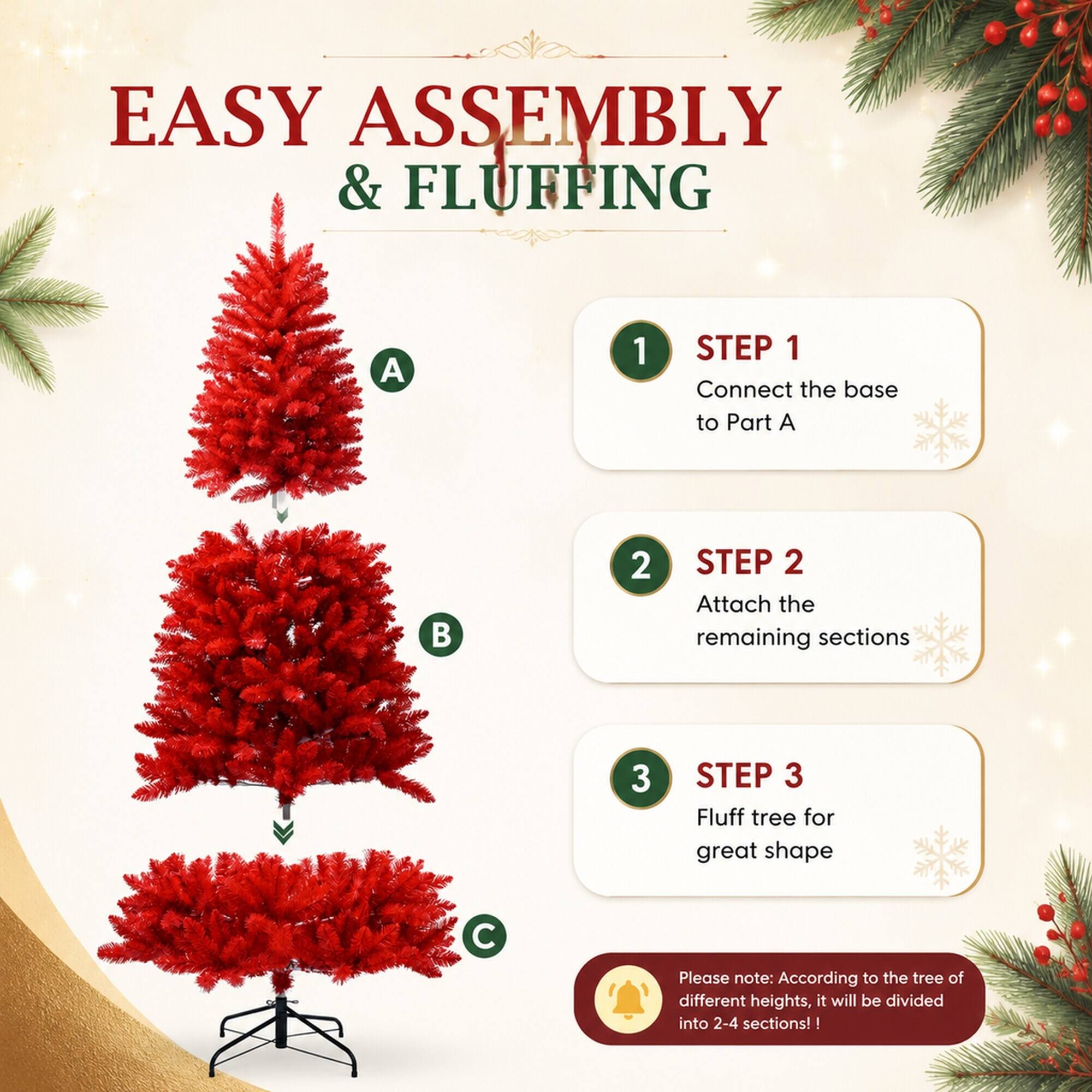 EASY ASSEMBLY & FLUFFING

1. STEP 1 Connect the base to Part A
2. STEP 2 Attach the remaining sections
3. STEP 3 Fluff tree for great shape

Please note: According to the tree of different heights, it will be divided into 2-4 sections!
