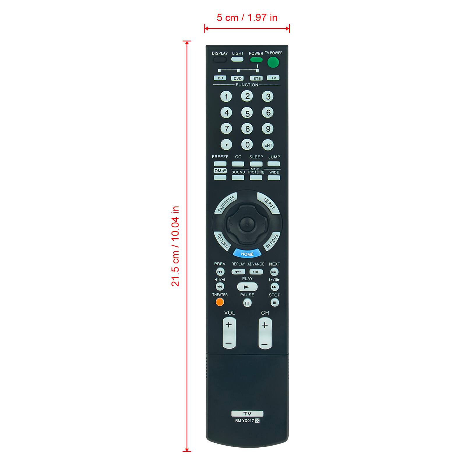 5 cm / 1.97 in

DISPLAY LIGHT POWER TV POWER

- FUNCTION
  - DVD
  - STB
  - TV

1 2 3 4 5 6 7 8 9 0 ENT

FREEZE CC SLEEP JUMP MODE

- DiMe
- SIU
- POTOE

- in 10.04 in

21.5 cm / 10.04 in

- FAVORITES
- INFUT
- RETURN
- OPTIONS
- HOME
- PREV
- REPLAY
- ADVANCE
- NEXT

- i s
- 4/ PLAY 1/ THEATER
- PALISE
- STOP

VOL CH + + TV

RM-YDG17