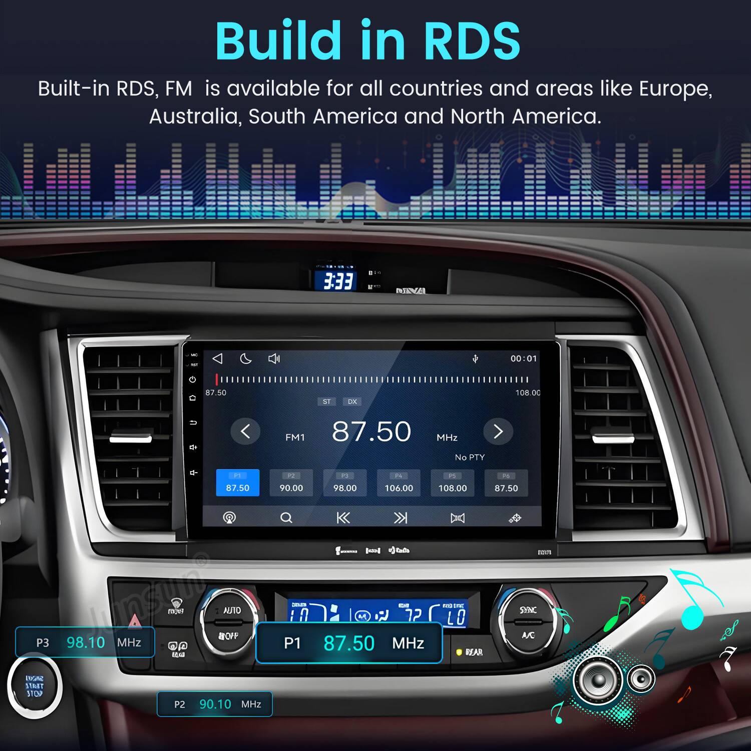 Build in RDS  
Built-in RDS, FM is available for all countries and areas like Europe, Australia, South America and North America.

3:33  
00:01  
87.50  
ST DX  
108.00  

PT 87.50  
FM1 87.50 MHz No PTY P2 P3 P4 PS 90.00 98.00 106.00 108.00 87.50  
-  
BULTE  
P3  
98.10 MHz  
AO ap BY  
AUTO 80FF  
SOLED EM M 72 P1 87.50 MHz  
NO INC LO DEAR  
SYNC ASC  
BOV 17887 STOP  
P2  
90.10 MHz