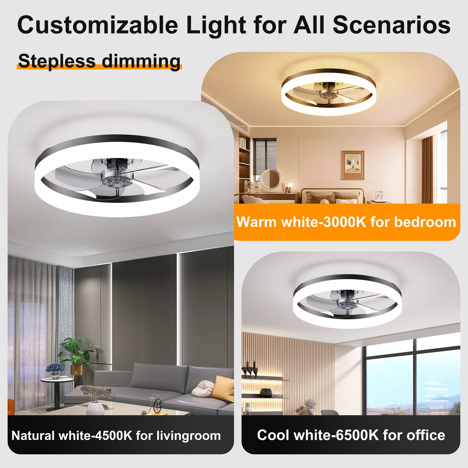 Customizable Light for All Scenarios  
Stepless dimming  
Warm white-3000K for bedroom  
Natural white-4500K for living room  
Cool white-6500K for office
