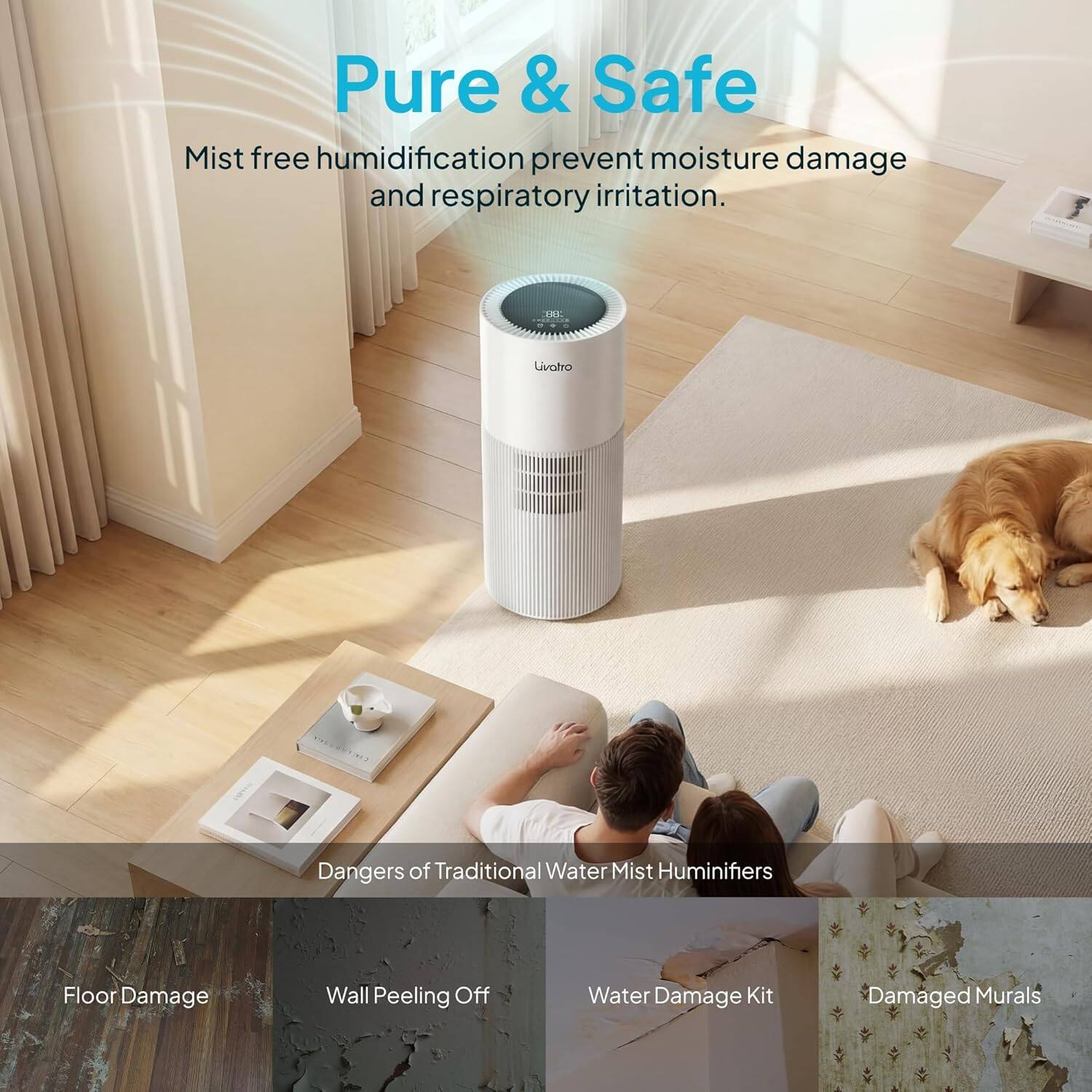 Pure & Safe  
Mist free humidification prevent moisture damage and respiratory irritation.  

Dangers of Traditional Water Mist Humidifiers  
- Floor Damage  
- Wall Peeling Off  
- Water Damage Kit  
- Damaged Murals