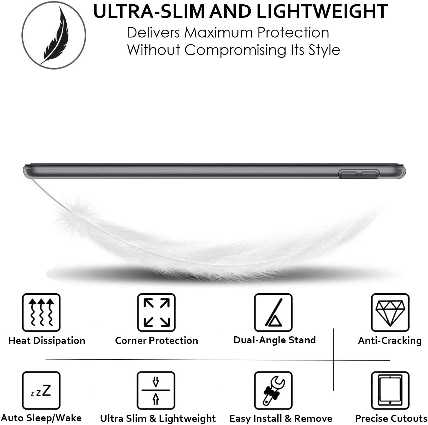 ULTRA-SLIM AND LIGHTWEIGHT  
Delivers Maximum Protection Without Compromising Its Style

- Heat Dissipation
- Corner Protection
- Dual-Angle Stand
- Anti-Cracking
- Auto Sleep/Wake
- Ultra Slim & Lightweight
- Easy Install & Remove
- Precise Cutouts