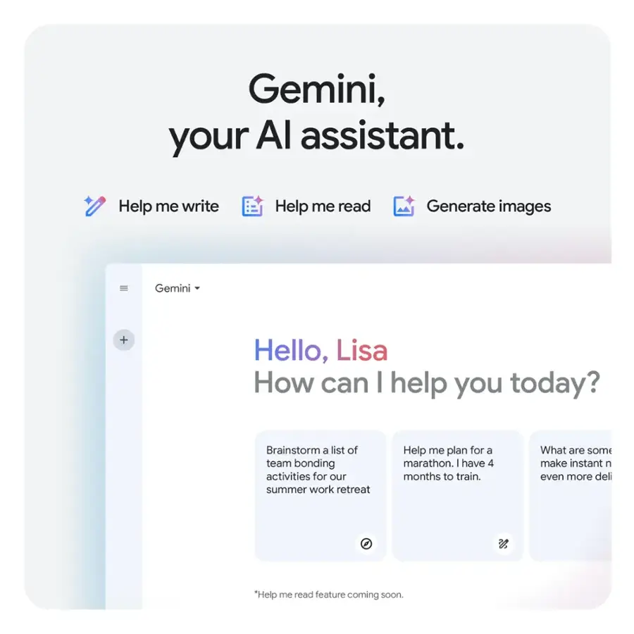 Gemini, your AI assistant. Help me write Help me read Generate images Gemini + Hello, Lisa How can I help you today? Brainstorm a list of team bonding activities for our summer work retreat Help me plan for a marathon. I have 4 months to train. What are some make instant n even more deli.