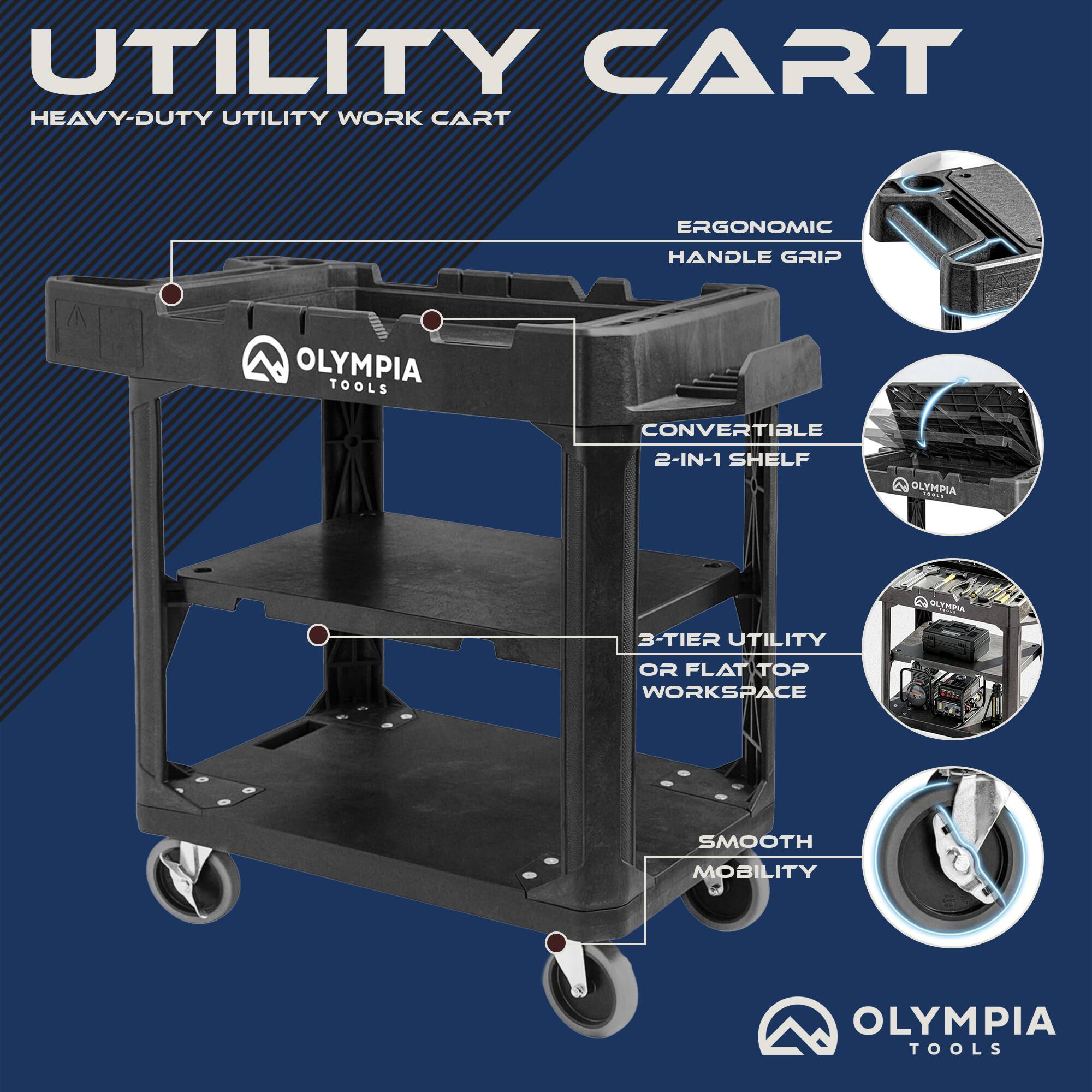 UTILITY CART  
HEAVY-DUTY UTILITY WORK CART  
ERGONOMIC HANDLE GRIP  
OLYMPIA TOOLS  
CONVERTIBLE 2-IN-1 SHELF  
OLYMPIA 3-TIER UTILITY OR FLAT TOP WORKSPACE  
SMOOTH MOBILITY