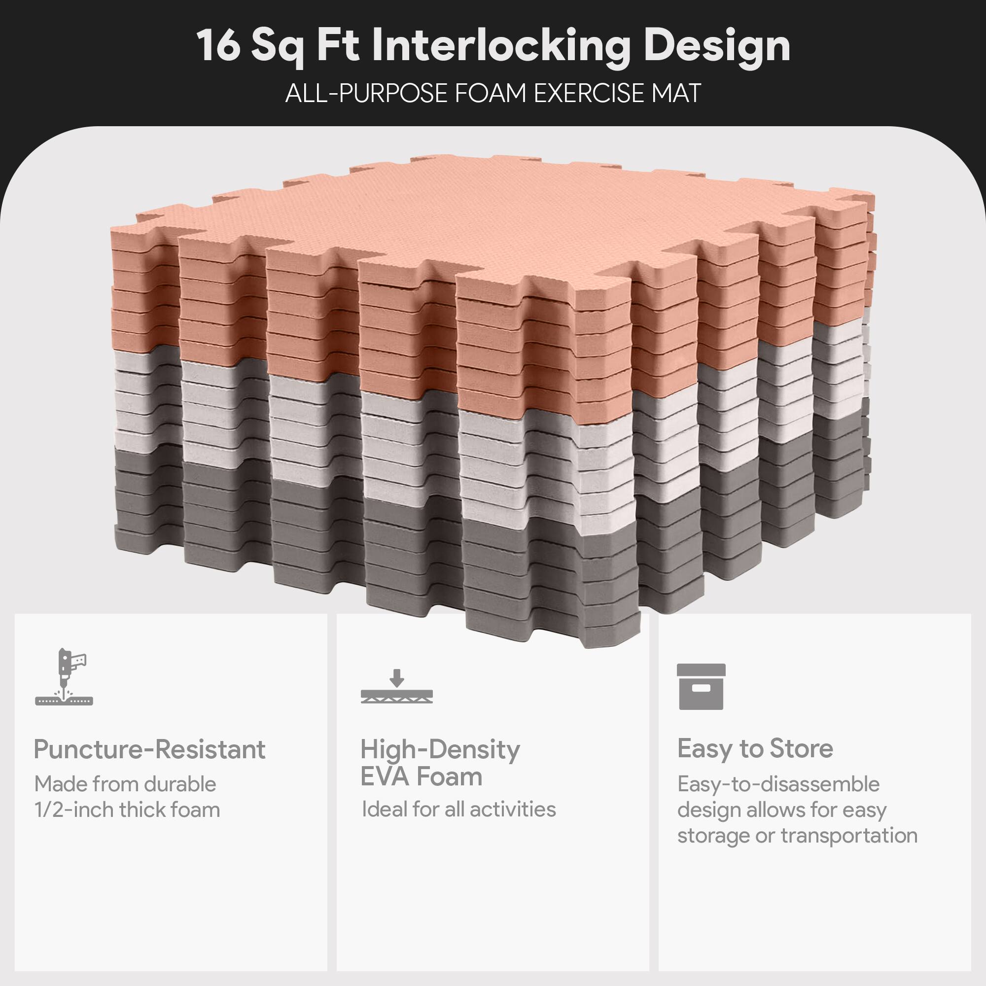 16 Sq Ft Interlocking Design  
ALL-PURPOSE FOAM EXERCISE MAT  

- Puncture-Resistant  
  Made from durable 1/2-inch thick foam  

- High-Density EVA Foam  
  Ideal for all activities  

- Easy to Store  
  Easy-to-disassemble design allows for easy storage or transportation