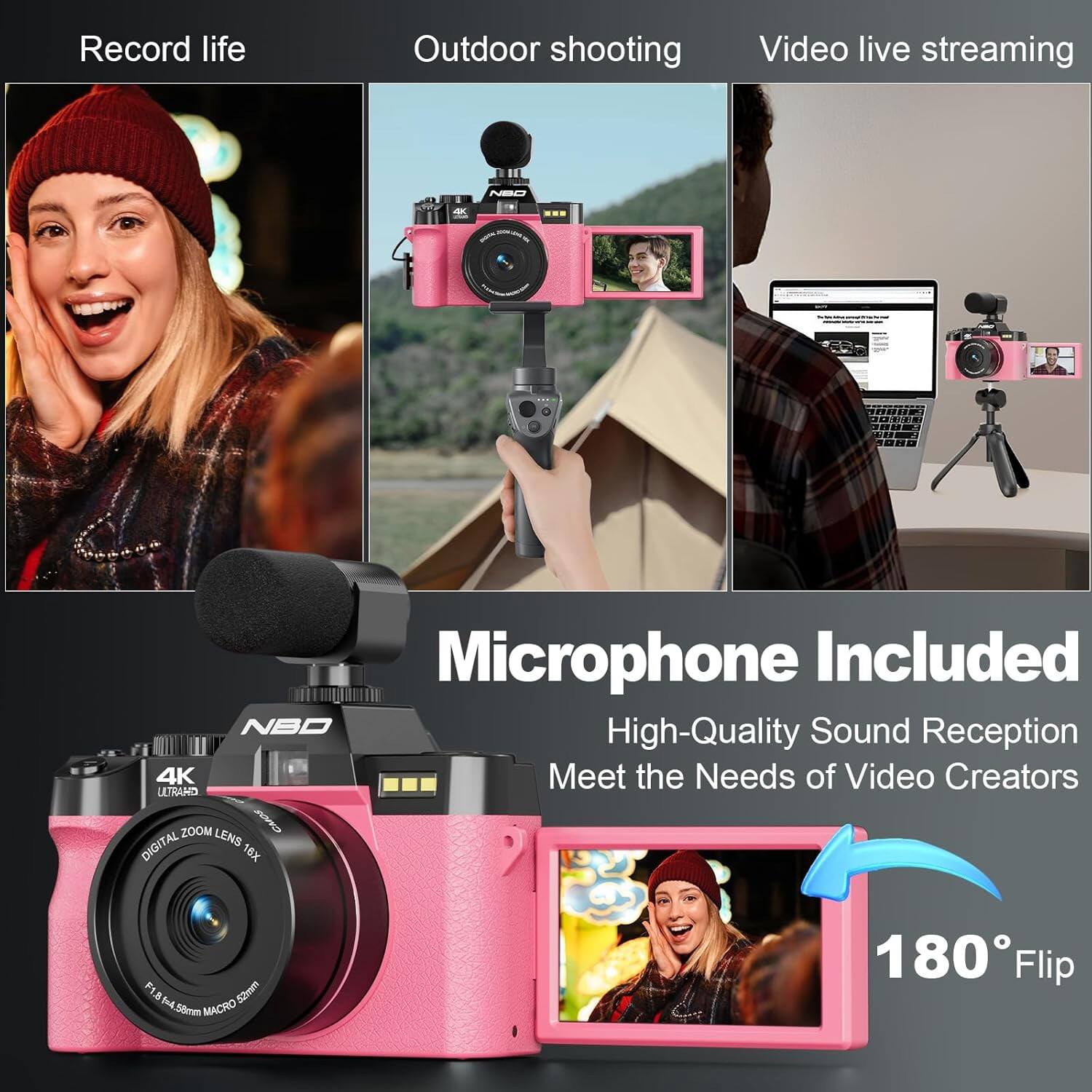 Record life  
Outdoor shooting  
Video live streaming  

NBO  
4K  
Microphone Included  
NBO High-Quality Sound Reception  
4K Meet the Needs of Video Creators  
ULTRAHD ZOOM LENS CMOS DIGITAL 16X  
F1.8 8. Axt 52mm 58mm MACRO  
180 Flip