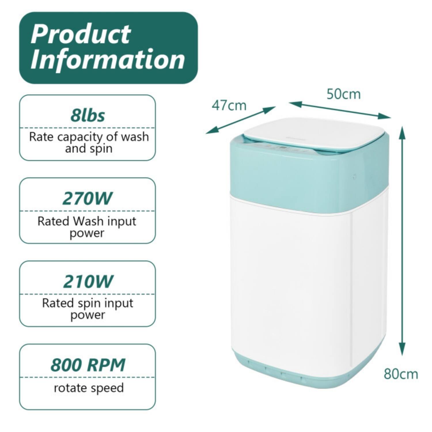 Product Information

- 8lbs: Rate capacity of wash and spin
- 270W: Rated Wash input power
- 210W: Rated spin input power
- 800 RPM: rotate speed

Dimensions:
- 47cm (width)
- 50cm (depth)
- 80cm (height)