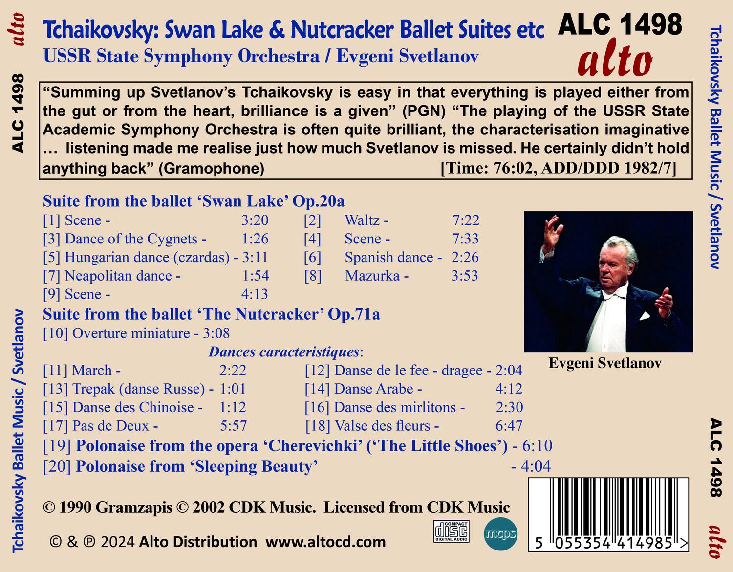 **Tchaikovsky: Swan Lake & Nutcracker Ballet Suites etc**  
**ALC 1498**  
**alto**  

**USSR State Symphony Orchestra / Evgeni Svetlanov**  

“Summing up Svetlanov’s Tchaikovsky is easy in that everything is played either from the gut or from the heart, brilliance is a given” (PGN) “The playing of the USSR State Academic Symphony Orchestra is often quite brilliant, the characterisation imaginative ... listening made me realise just how much Svetlanov is missed. He certainly didn’t hold anything back” (Gramophone)  

**Suite from the ballet ‘Swan Lake’ Op.20a**  
[1] Scene - 3:20  
[2] Waltz - 7:22  
[3] Dance of the Cygnets - 1:26  
[5] Hungarian dance (czardas) - 3:11  
[6] Spanish dance - 2:26  
[7] Neapolitan dance - 1:54  
[8] Mazurka - 3:53  
[9] Scene - 4:13  

