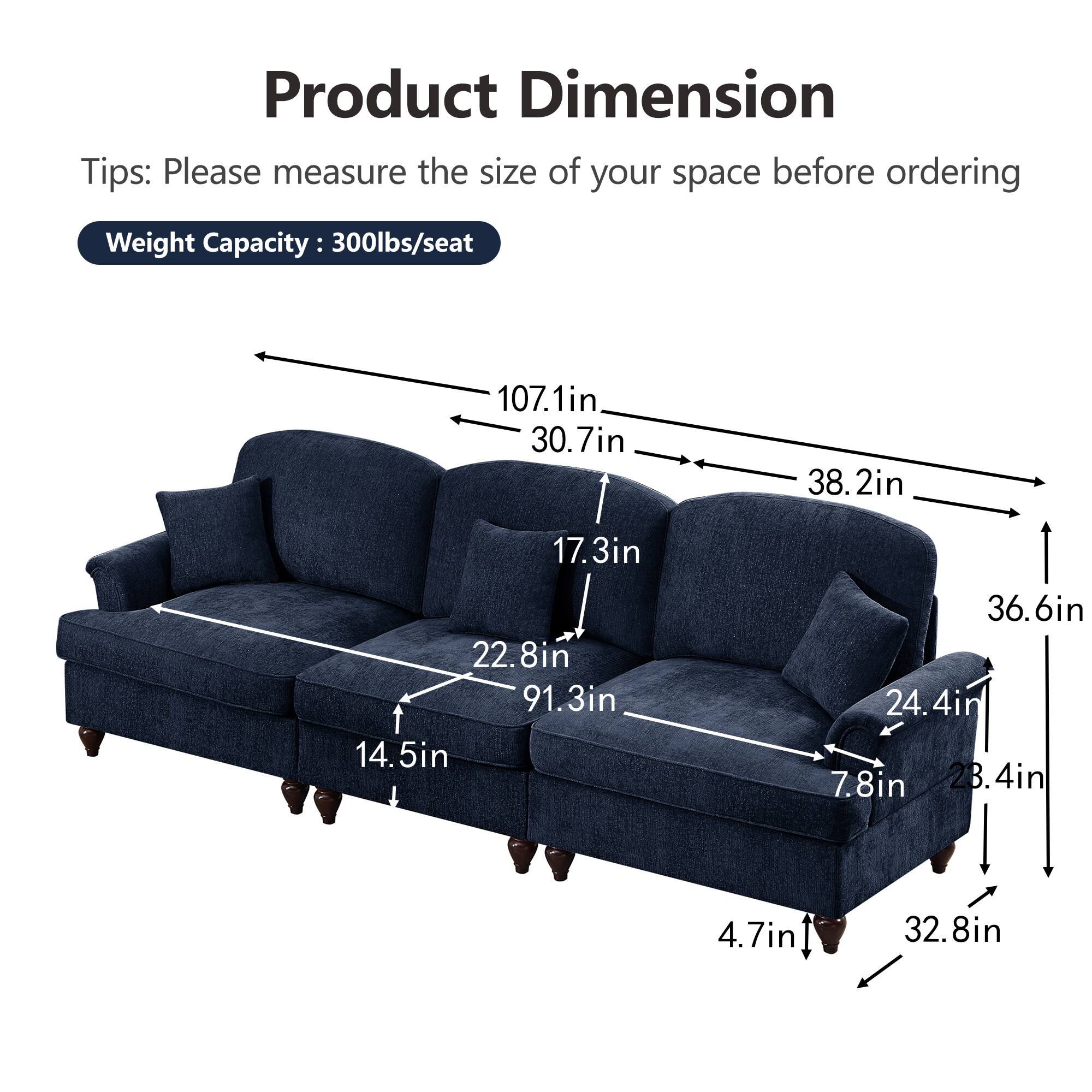 Product Dimension

Tips: Please measure the size of your space before ordering

Weight Capacity: 300lbs/seat

- 107.1in
- 30.7in
- 38.2in
- 17.3in
- 22.8in
- 91.3in
- 14.5in
- 36.6in
- 24.4in
- 7.8in
- 28.4in
- 4.7in
- 32.8in