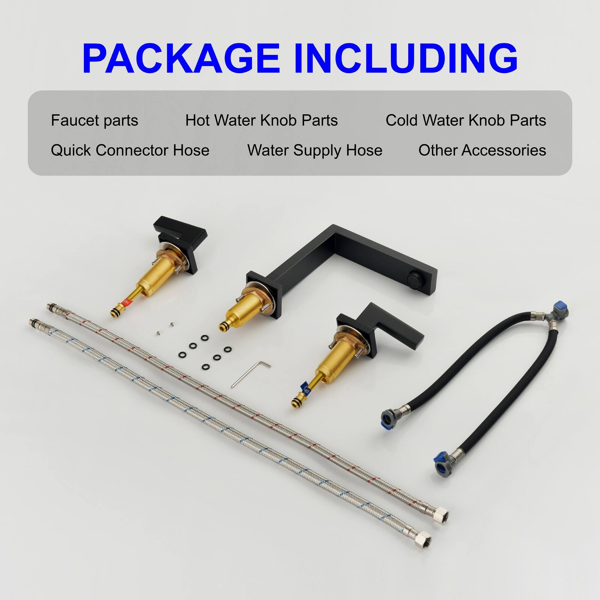 PACKAGE INCLUDING

- Faucet parts
- Hot Water Knob Parts
- Cold Water Knob Parts
- Quick Connector Hose
- Water Supply Hose
- Other Accessories