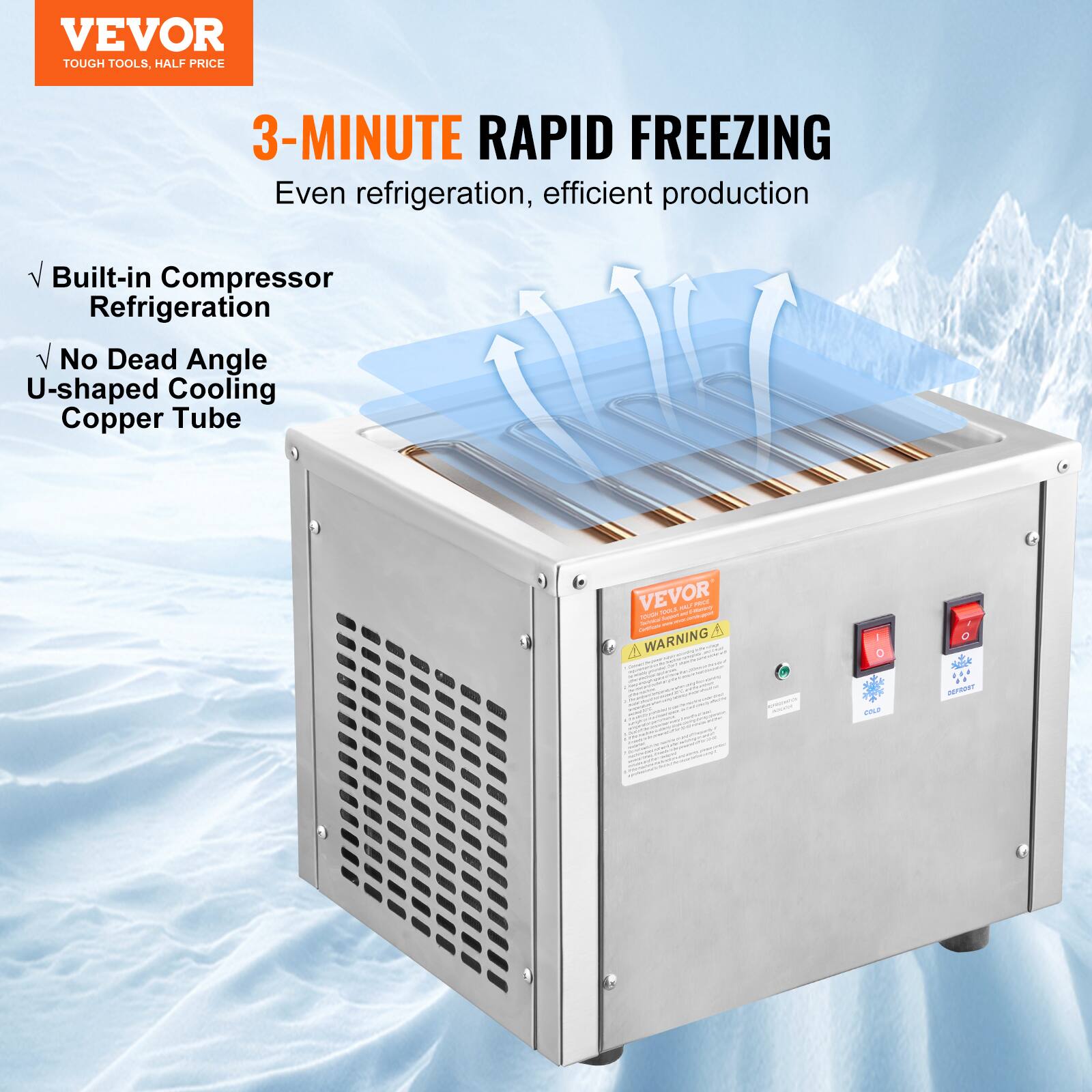 VEVOR  
TOUGH TOOLS, HALF PRICE  

3-MINUTE RAPID FREEZING  
Even refrigeration, efficient production  

- Built-in Compressor Refrigeration  
- No Dead Angle U-shaped Cooling Copper Tube  

VEVOR  
WARNING