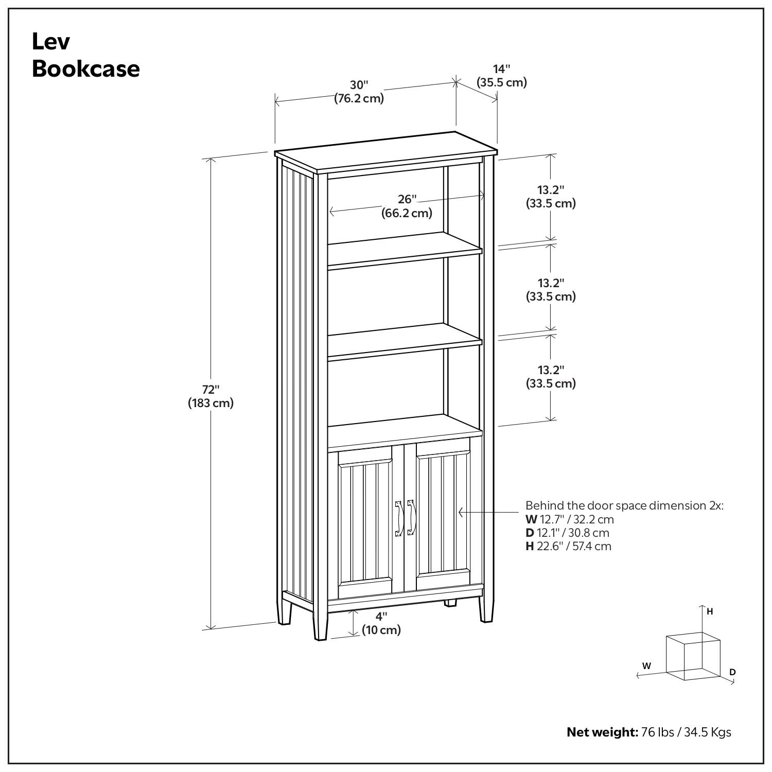 Lev Bookcase

- Width: 30" (76.2 cm)
- Depth: 14" (35.5 cm)
- Height: 72" (183 cm)
- Shelf Dimensions:
  - 26" (66.2 cm) x 13.2" (33.5 cm)
  - 13.2" (33.5 cm) x 13.2" (33.5 cm)
  - 13.2" (33.5 cm) x 13.2" (33.5 cm)
- Behind the door space dimension 2x:
  - Width: 12.7" (32.2 cm)
  - Depth: 12.1" (30.8 cm)
  - Height: 22.6" (57.4 cm)
- Net weight: 76 lbs / 34.5 Kgs