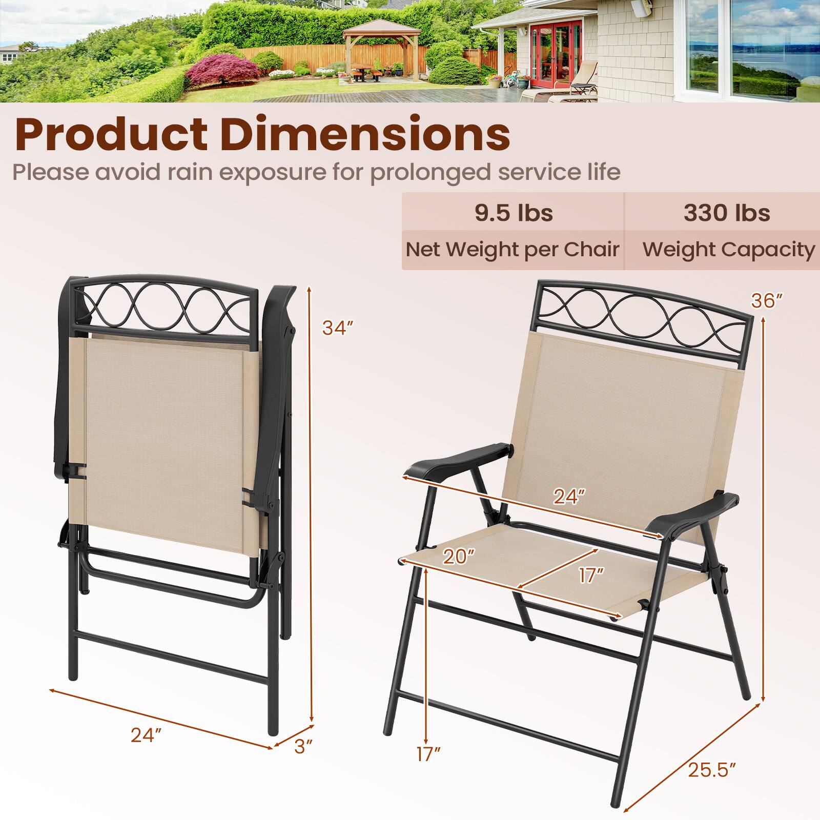 Product Dimensions  
Please avoid rain exposure for prolonged service life  

9.5 lbs  
330 lbs  

Net Weight per Chair  
Weight Capacity  

34"  
36"  
24"  
20"  
17"  
24"  
3"  
17"  
25.5"