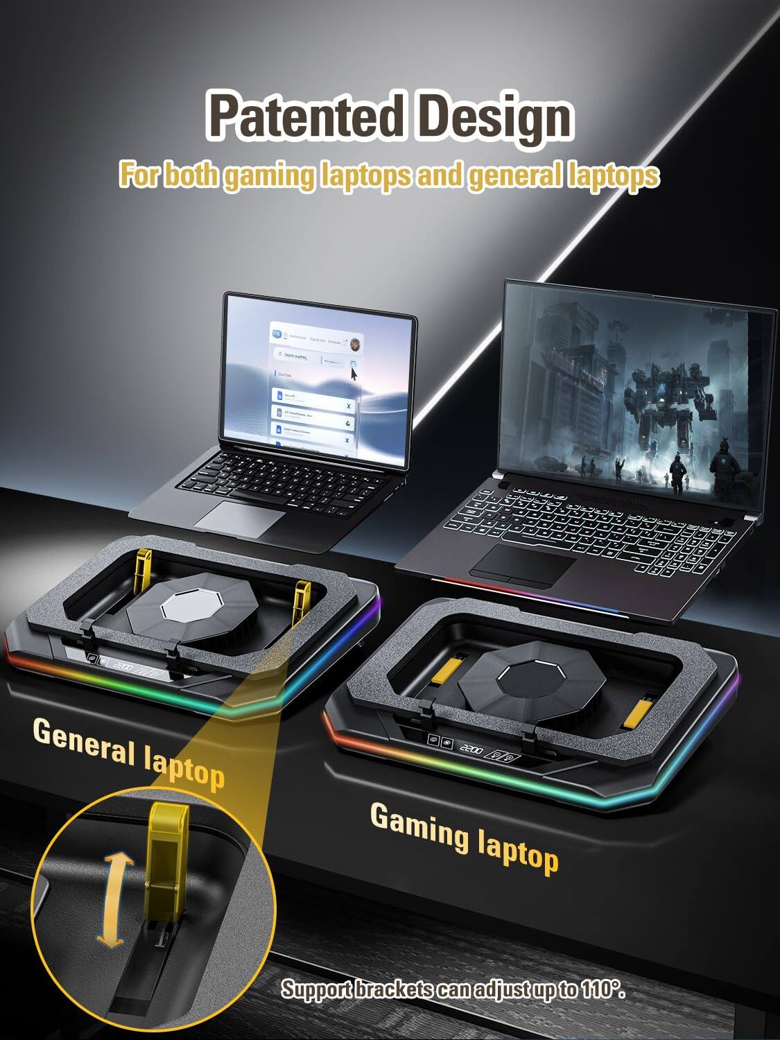 Patented Design  
For both gaming laptops and general laptops  

General laptop  
Gaming laptop  

Support brackets can adjust up to 110°.