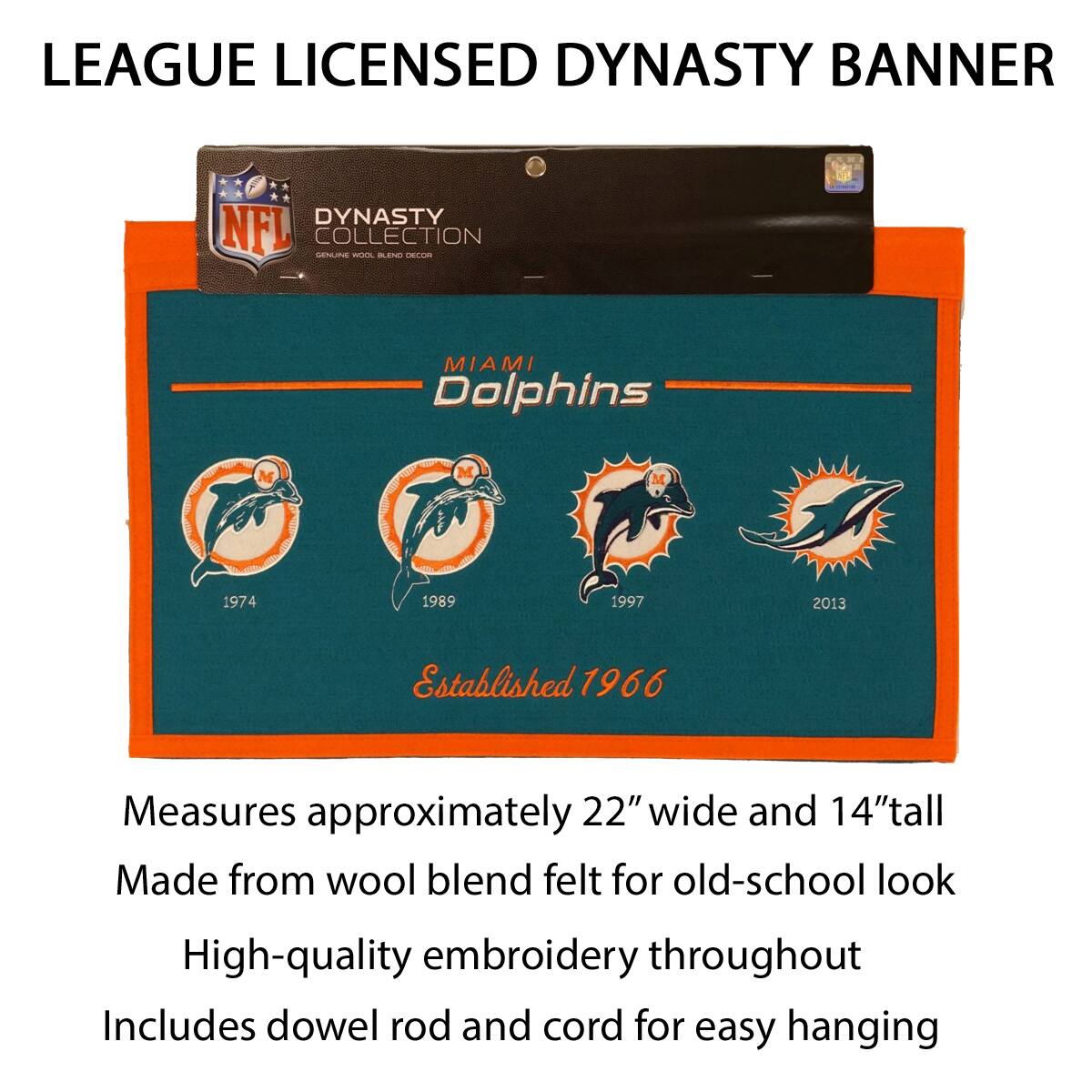LEAGUE LICENSED DYNASTY BANNER

DYNASTY COLLECTION
MIAMI Dolphins
1974 1989 1997 2013
Established 1966

Measures approximately 22" wide and 14" tall
Made from wool blend felt for old-school look
High-quality embroidery throughout
Includes dowel rod and cord for easy hanging