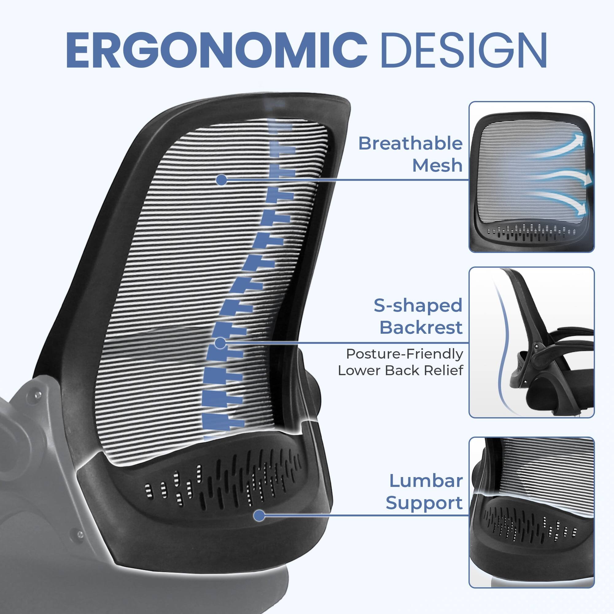 ERGONOMIC DESIGN

- Breathable Mesh
- S-shaped Backrest
  - Posture-Friendly Lower Back Relief
- Lumbar Support