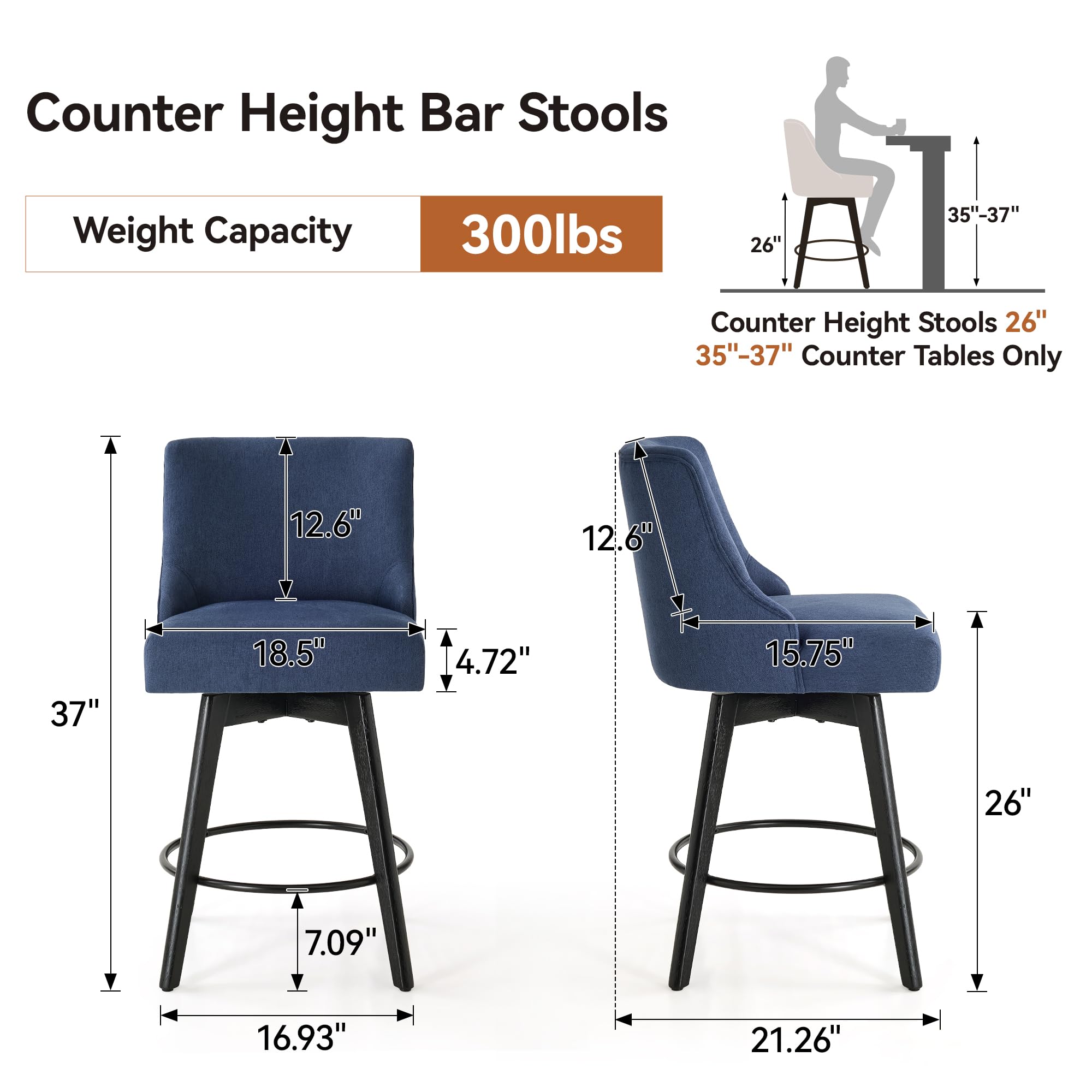 Counter Height Bar Stools  
Weight Capacity: 300lbs  

Counter Height Stools 26"  
35"-37" Counter Tables Only  

Dimensions:  
- Seat Height: 26"  
- Seat Depth: 15.75"  
- Seat Width: 18.5"  
- Back Height: 12.6"  
- Back Width: 15.75"  
- Overall Height: 37"  
- Overall Width: 21.26"  
- Overall Depth: 16.93"  
- Seat Thickness: 4.72"  
- Base Diameter: 16.93"  
- Base Height: 7.09"