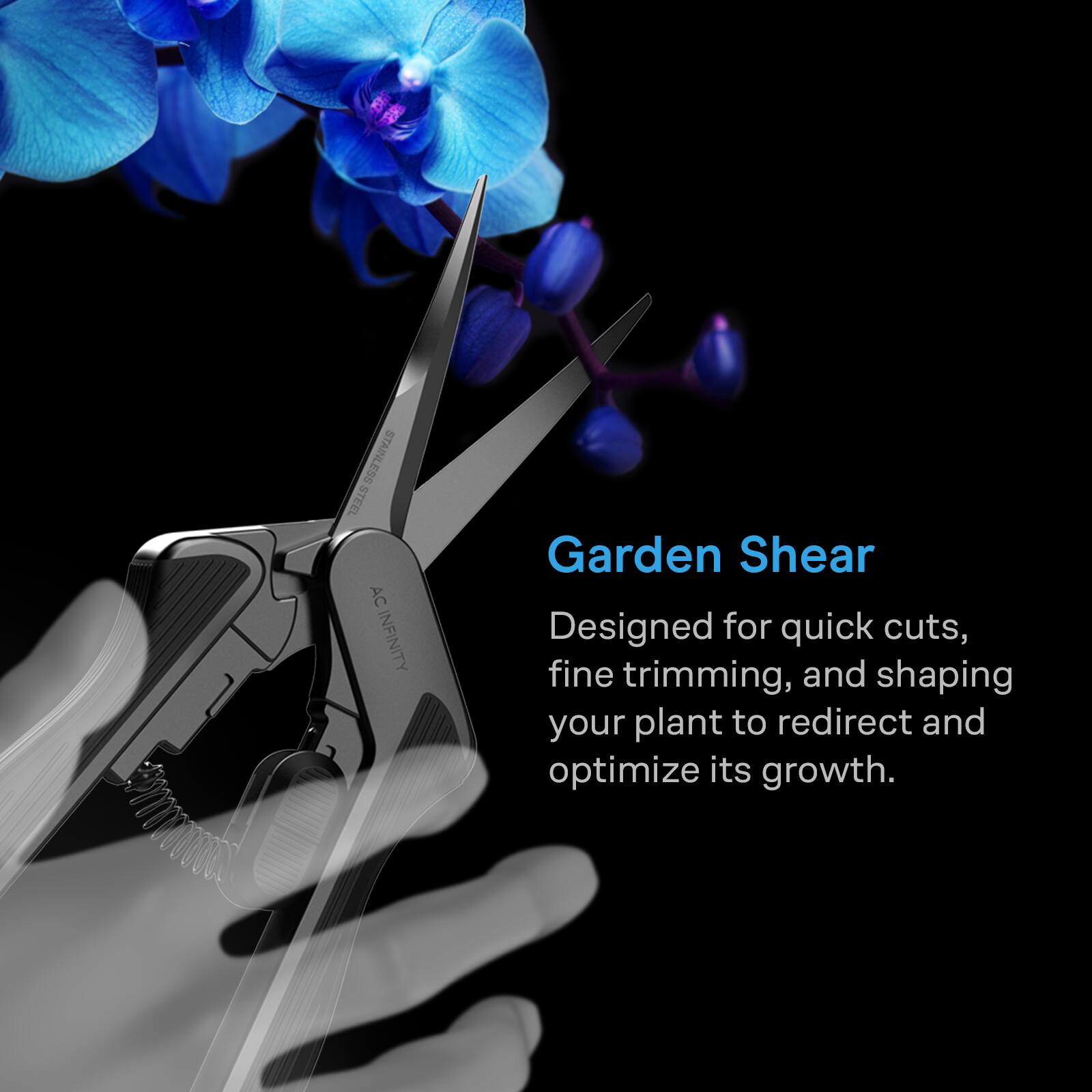 100
STEEL STAINLESS AC INFINITY
Garden Shear
Designed for quick cuts, fine trimming, and shaping your plant to redirect and optimize its growth.