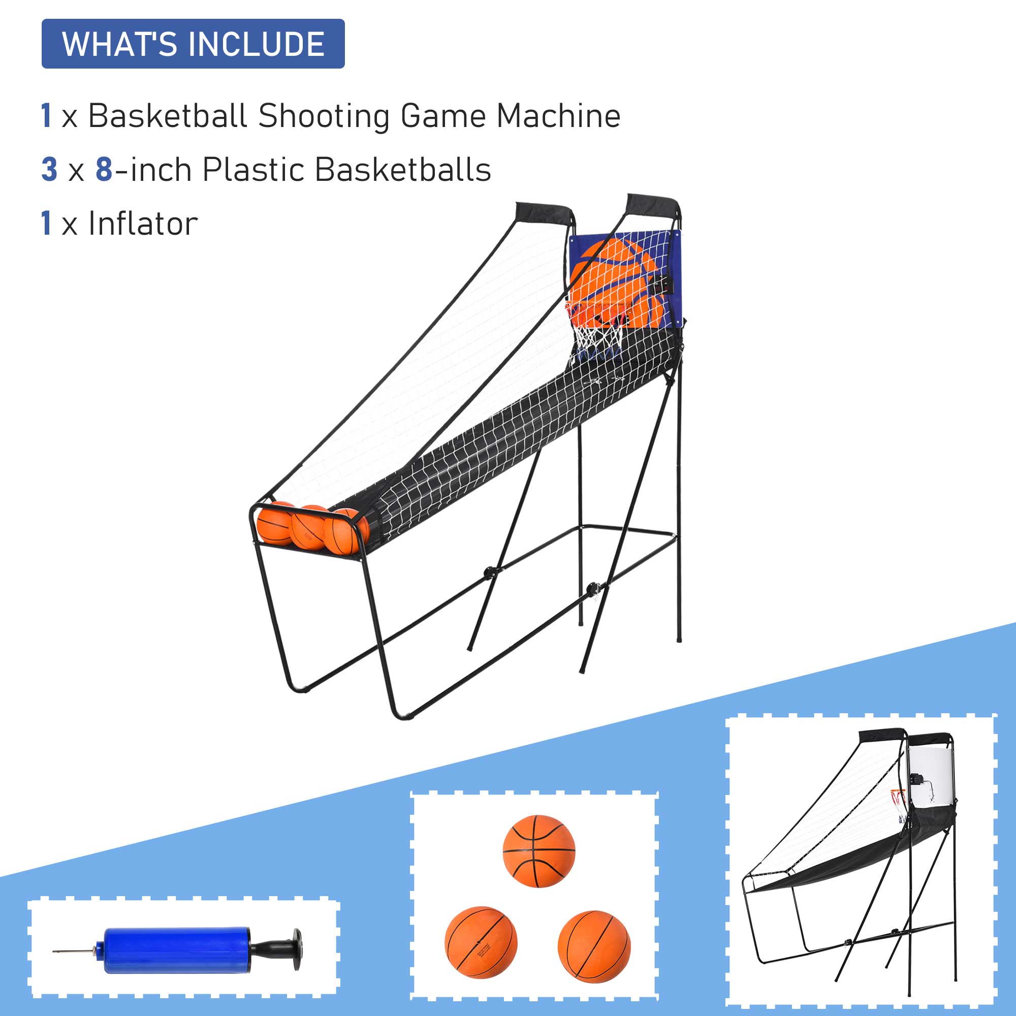 WHAT'S INCLUDE

1 x Basketball Shooting Game Machine

3 x 8-inch Plastic Basketballs

1 x Inflator