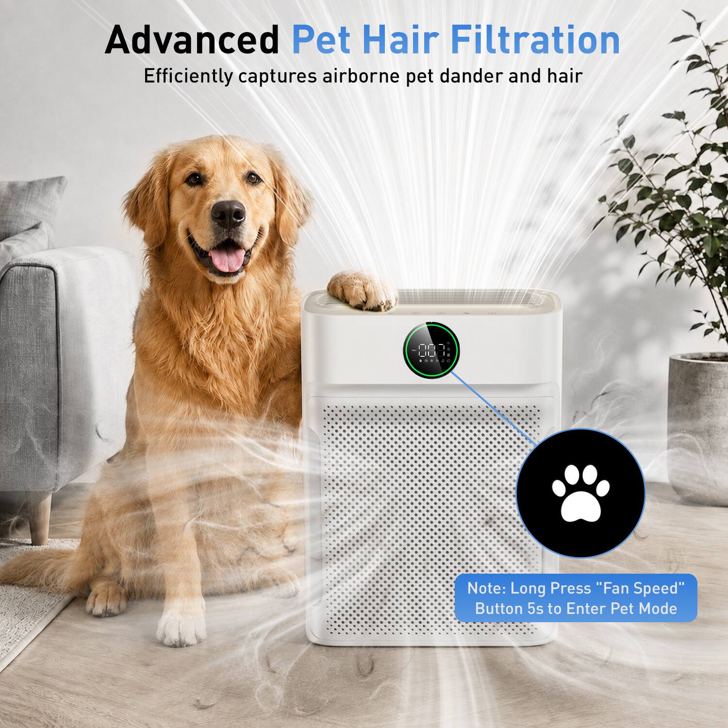 Advanced Pet Hair Filtration  
Efficiently captures airborne pet dander and hair  

Note: Long Press "Fan Speed" Button 5s to Enter Pet Mode