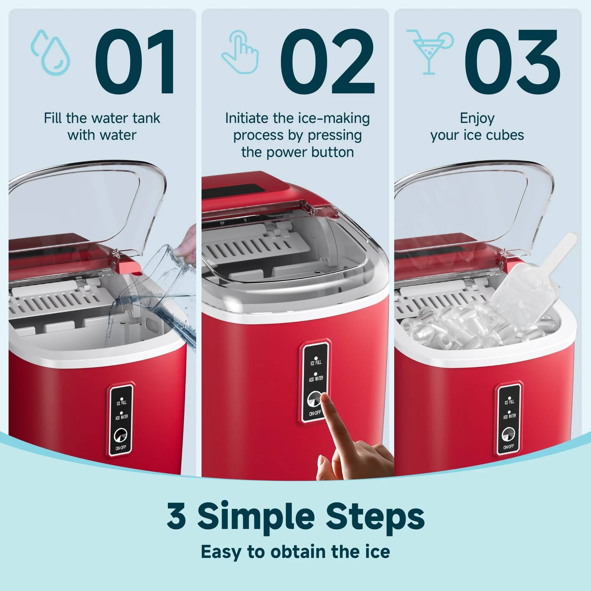 01 Fill the water tank with water  
02 Initiate the ice-making process by pressing the power button  
03 Enjoy your ice cubes  

3 Simple Steps  
Easy to obtain the ice