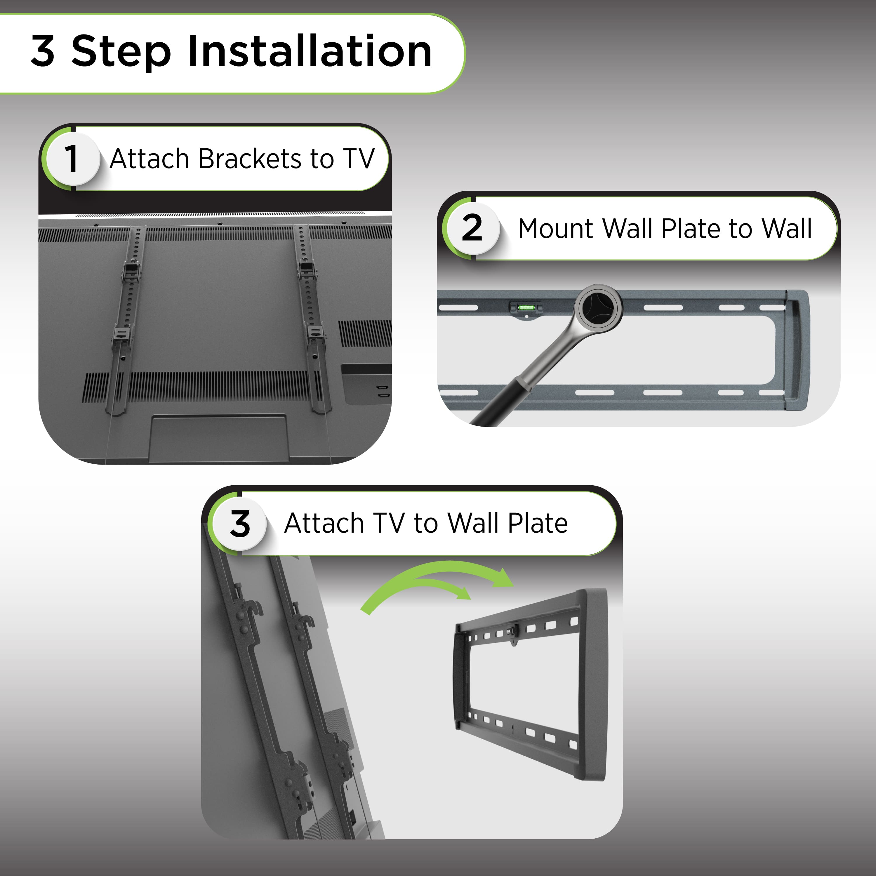 3 Step Installation
1. Attach Brackets to TV
2. Mount Wall Plate to Wall
3. Attach TV to Wall Plate