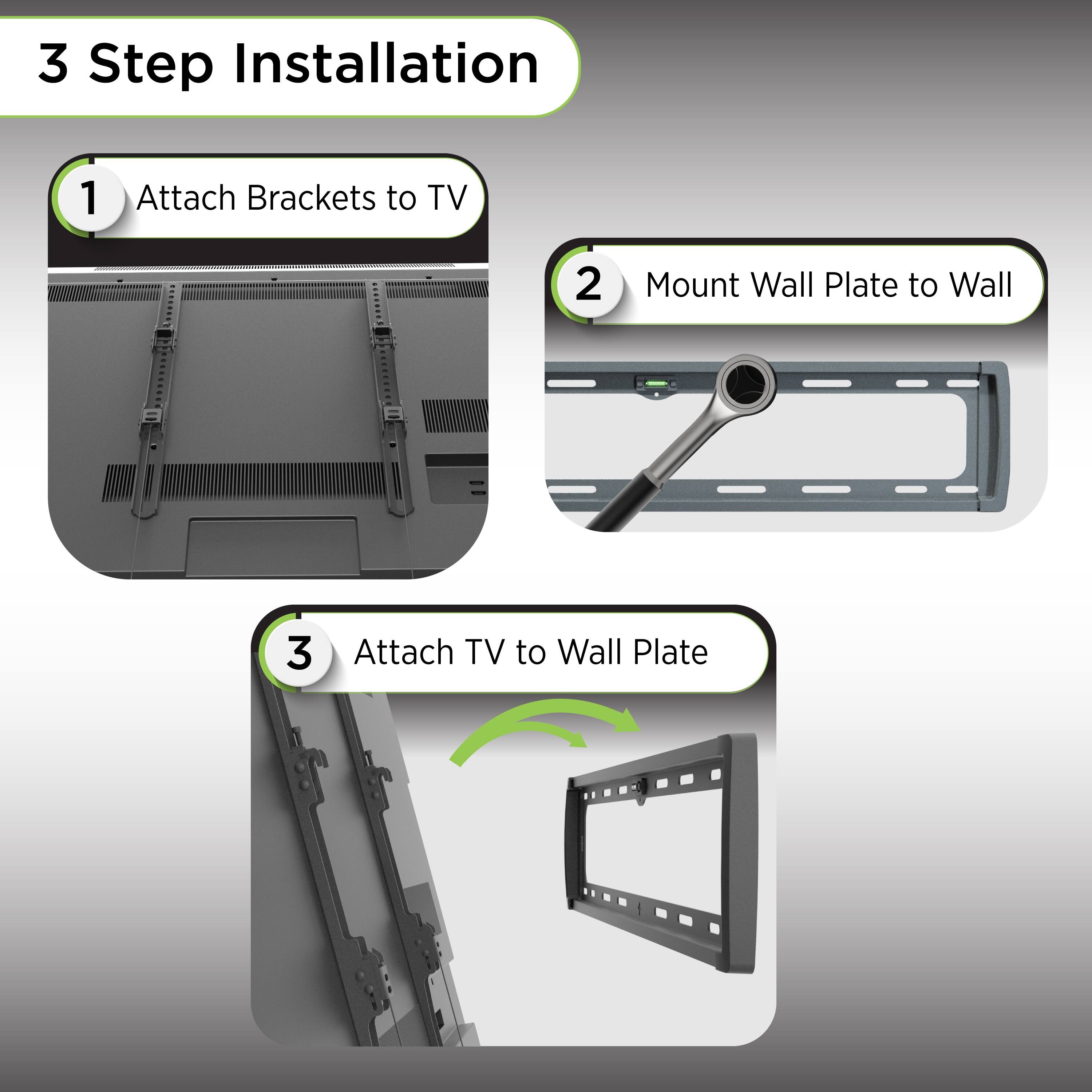 3 Step Installation

1. Attach Brackets to TV

2. Mount Wall Plate to Wall

3. Attach TV to Wall Plate