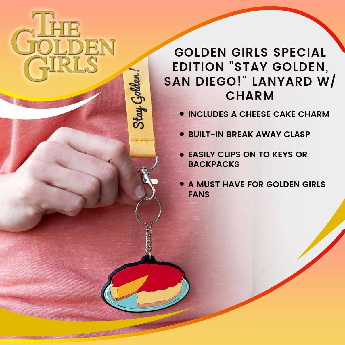 THE GOLDEN GIRLS  
Golden! Stay GOLDEN GIRLS SPECIAL EDITION "STAY GOLDEN, SAN DIEGO!" LANYARD w/ CHARM  
INCLUDES A CHEESE CAKE CHARM  
BUILT-IN BREAK AWAY CLASP  
EASILY CLIPS ON TO KEYS OR BACKPACKS  
A MUST HAVE FOR GOLDEN GIRLS FANS