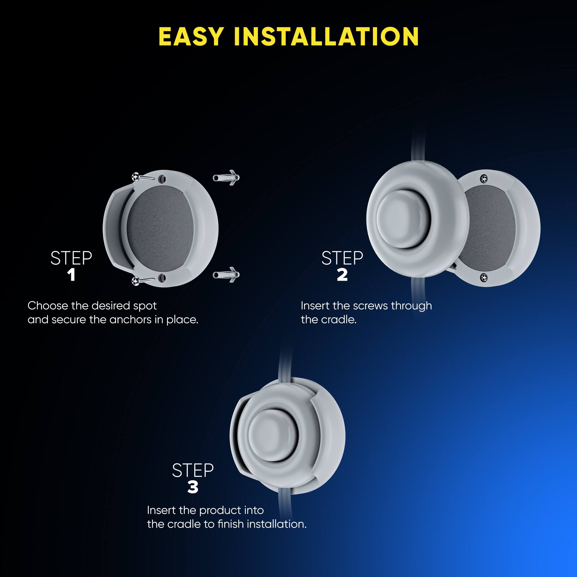 EASY INSTALLATION
STEP 1 Choose the desired spot and secure the anchors in place.
STEP 2 Insert the screws through the cradle.
STEP 3 Insert the product into the cradle to finish installation.