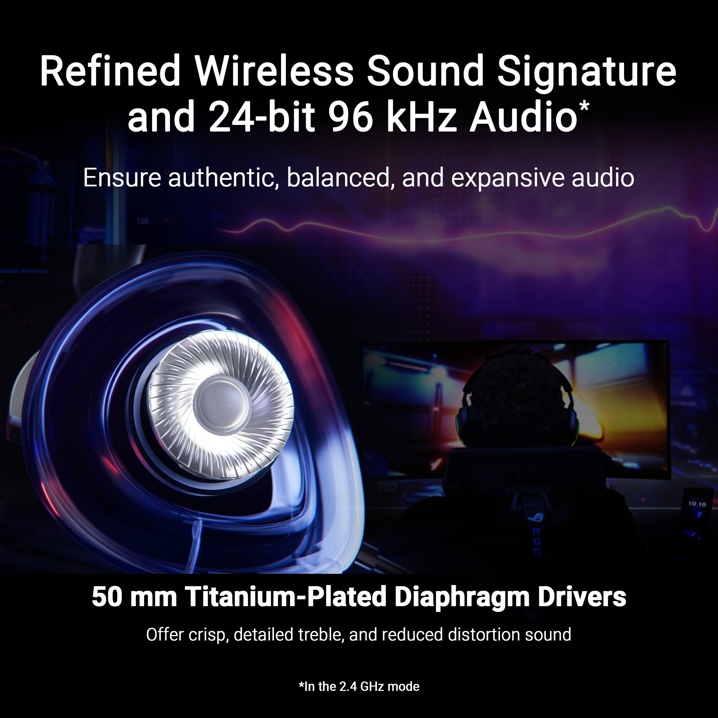 Refined Wireless Sound Signature and 24-bit 96 kHz Audio* Ensure authentic, balanced, and expansive audio with 50 mm Titanium-Plated Diaphragm Drivers. Offer crisp, detailed treble and reduced distortion sound in the 2.4 GHz mode.