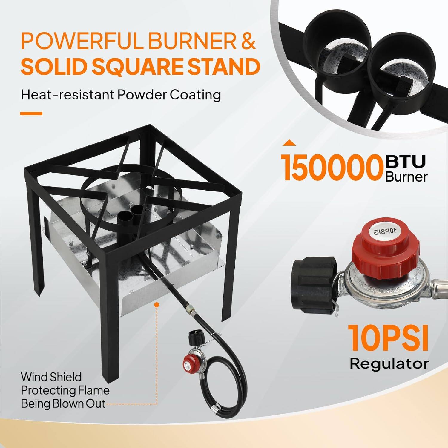 POWERFUL BURNER & SOLID SQUARE STAND  
Heat-resistant Powder Coating  

150000 BTU Burner  

Wind Shield Protecting Flame Being Blown Out  

10PSI Regulator