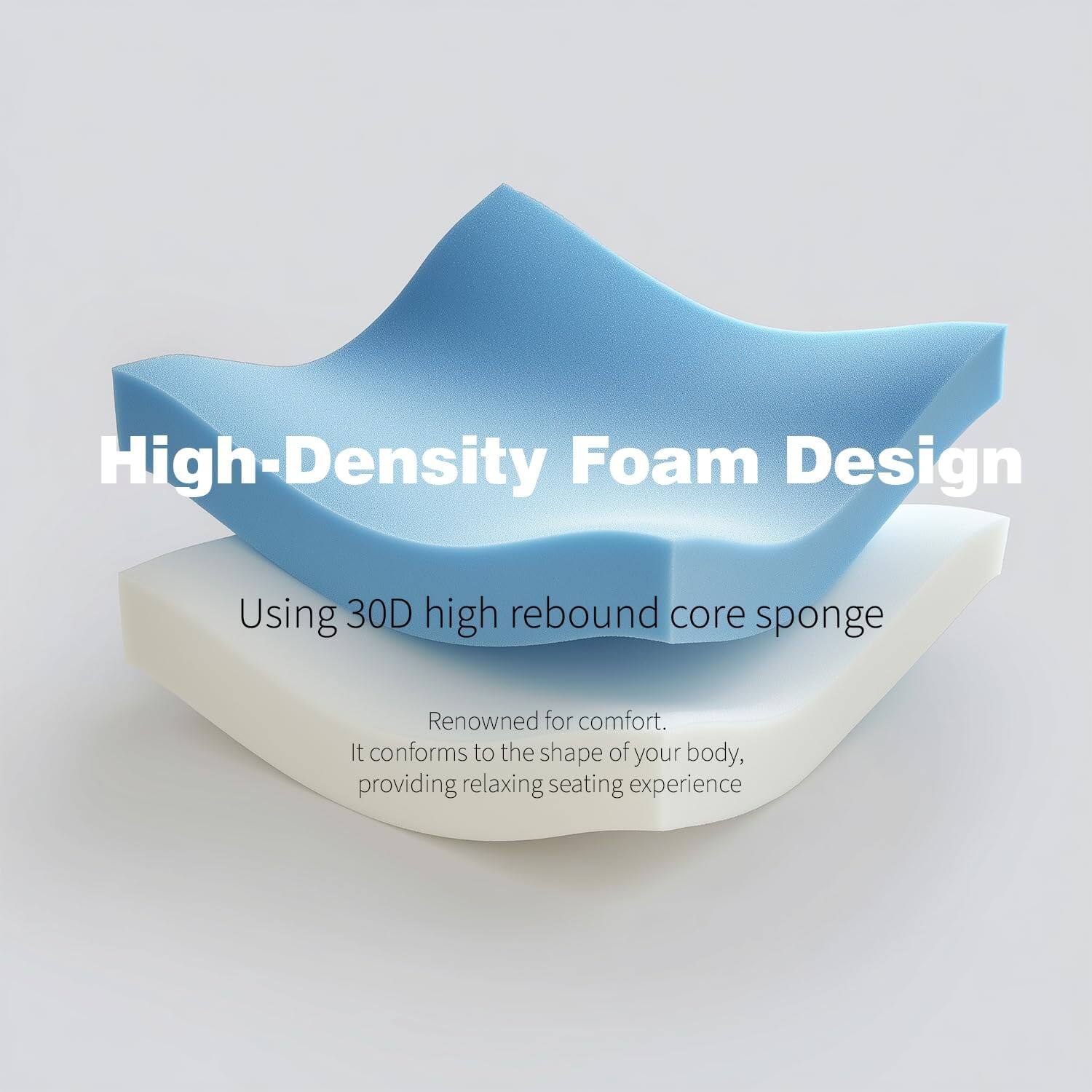 High-Density Foam Design  
Using 30D high rebound core sponge  

Renowned for comfort.  
It conforms to the shape of your body, providing a relaxing seating experience.
