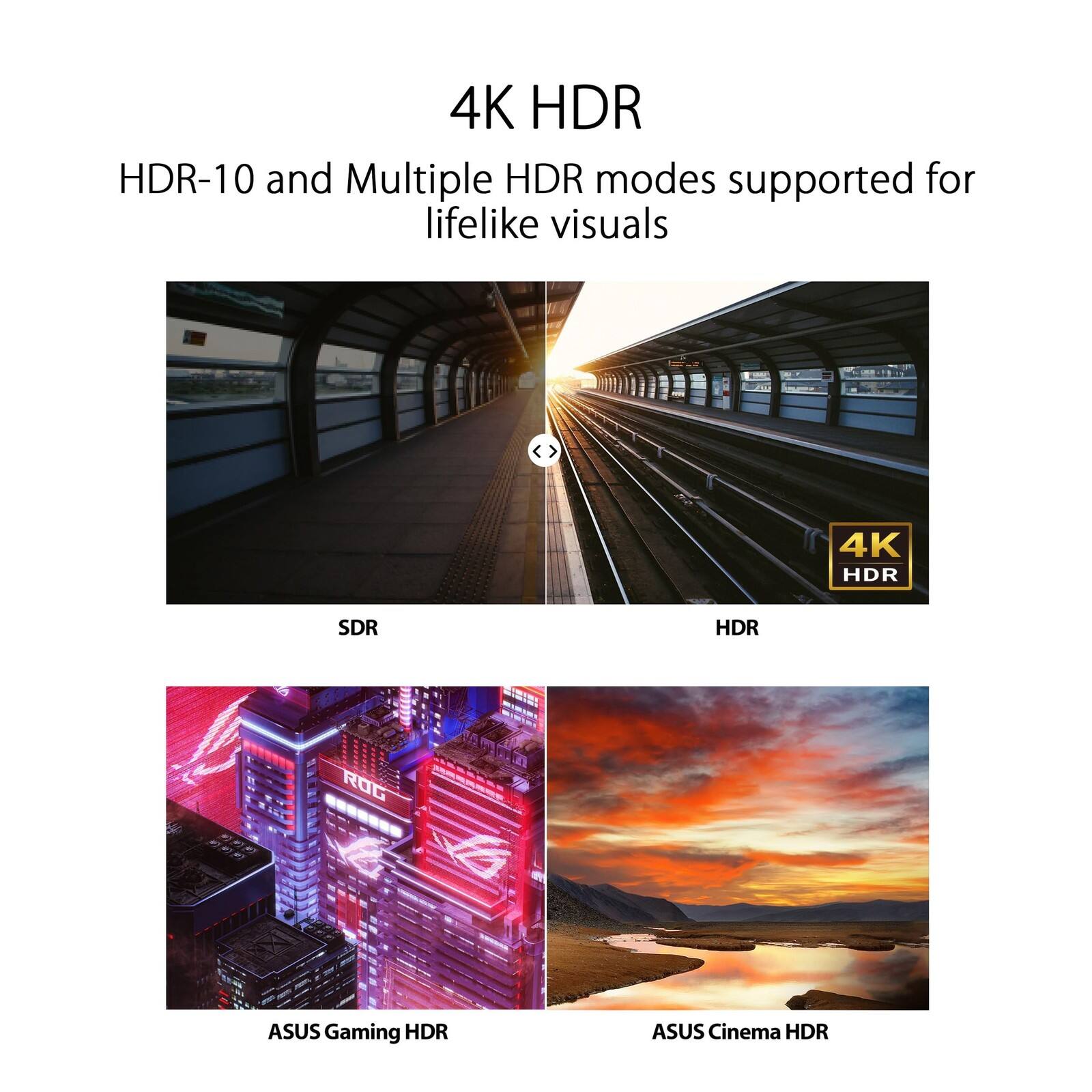 4K HDR

HDR-10 and Multiple HDR modes supported for lifelike visuals

SDR

HDR

ASUS Gaming HDR

ASUS Cinema HDR