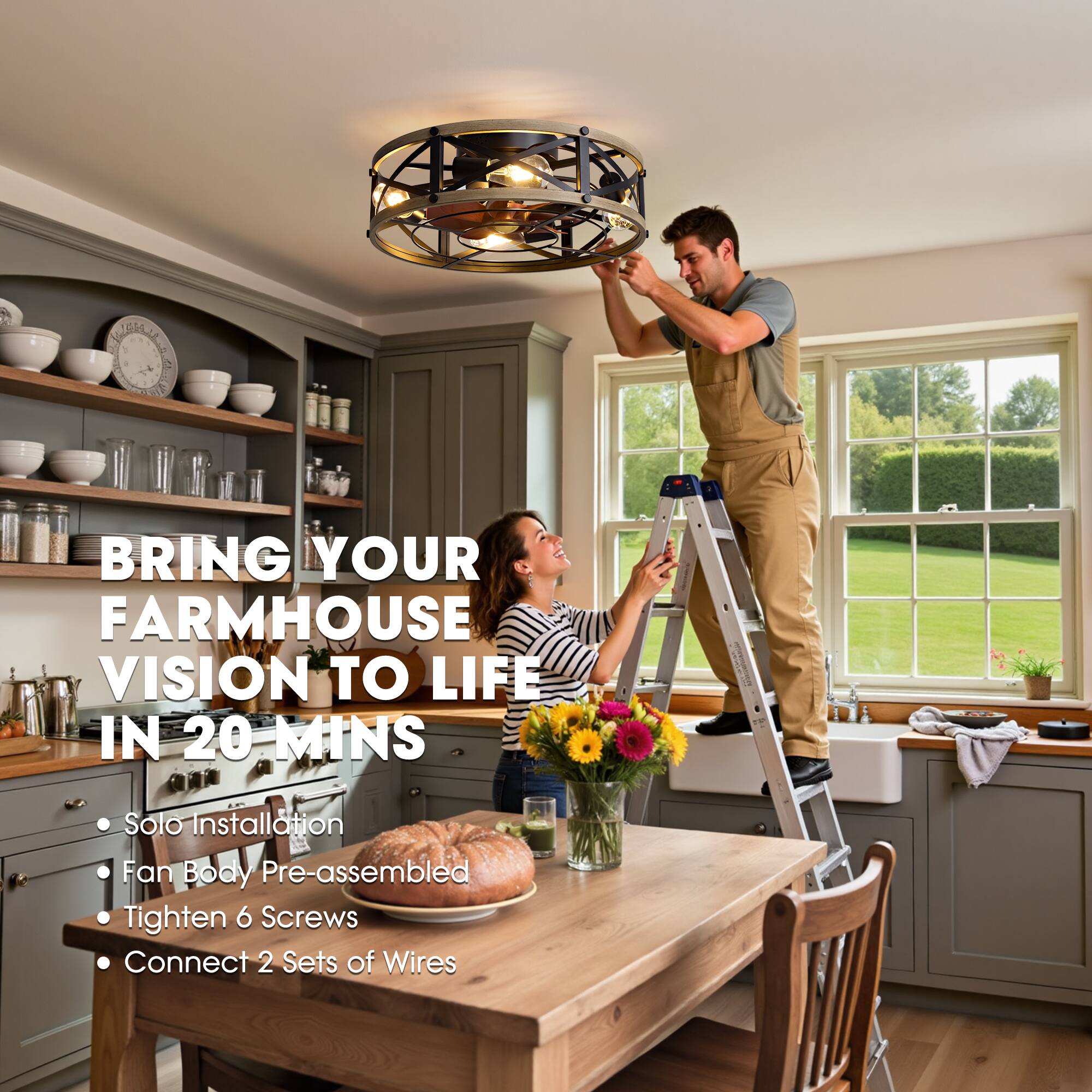 BRING YOUR FARMHOUSE VISION TO LIFE IN 20 MINS

- Solo Installation
- Fan Body Pre-assembled
- Tighten 6 Screws
- Connect 2 Sets of Wires