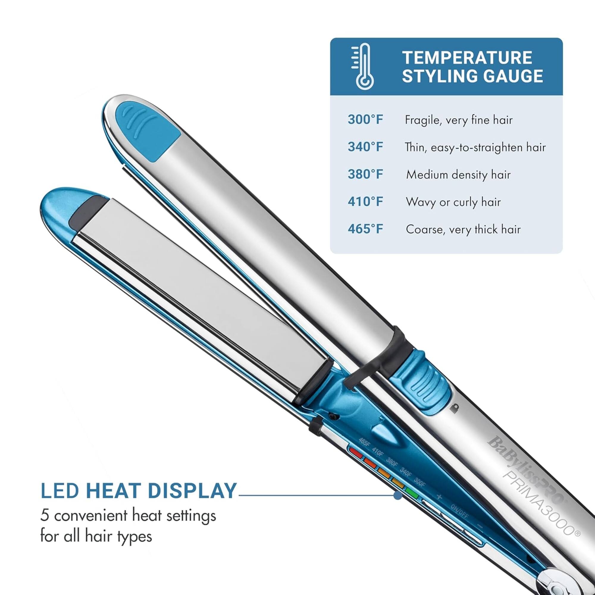 **TEMPERATURE STYLING GAUGE**

- 300°F: Fragile, very fine hair
- 340°F: Thin, easy-to-straighten hair
- 380°F: Medium density hair
- 410°F: Wavy or curly hair
- 465°F: Coarse, very thick hair

**LED HEAT DISPLAY**

5 convenient heat settings for all hair types

**BaByliss PRO PRIMA3000**