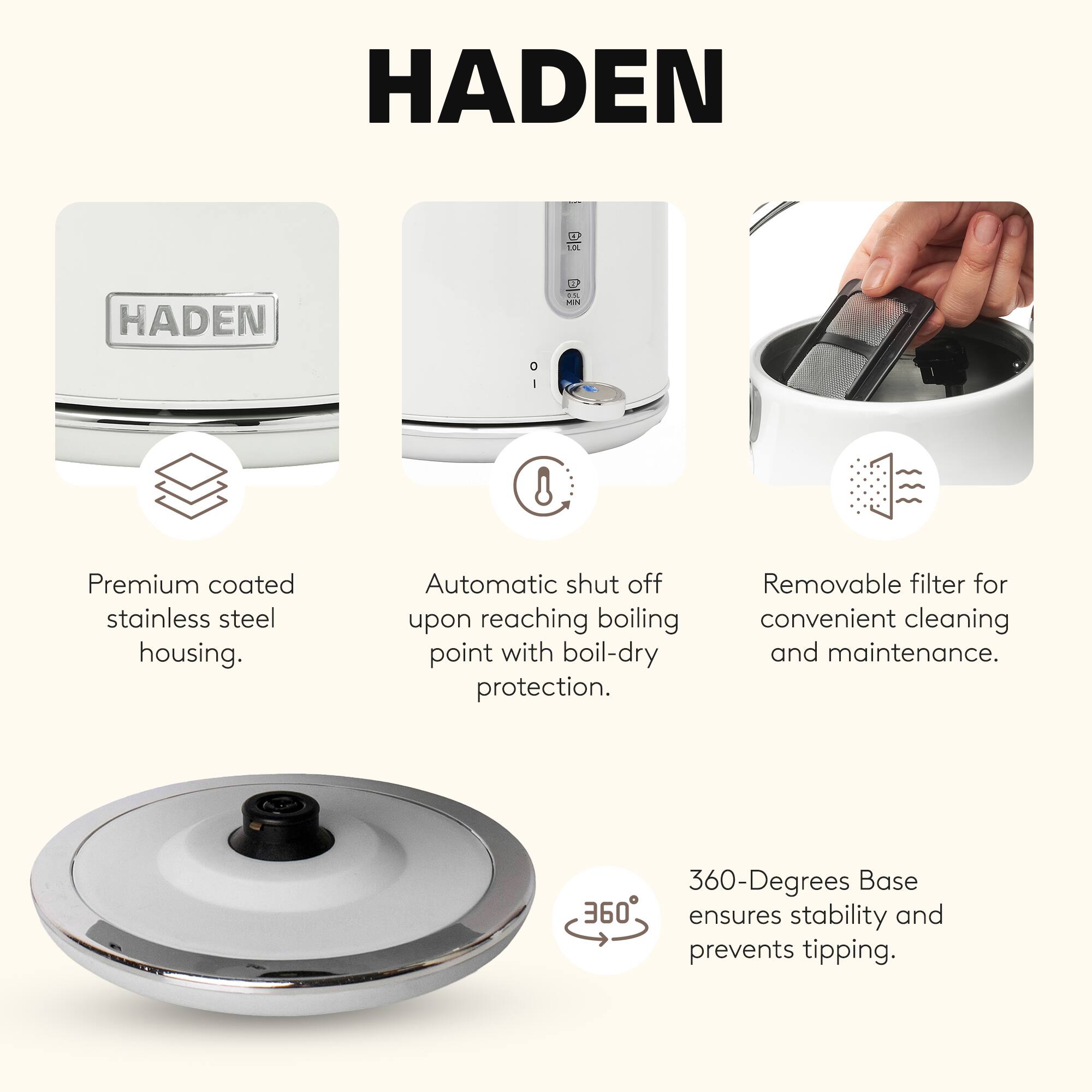 HADEN DH 8

- Premium coated stainless steel housing.
- Automatic shut off upon reaching boiling point with boil-dry protection.
- Removable filter for convenient cleaning and maintenance.
- 360-Degrees Base ensures stability and prevents tipping.