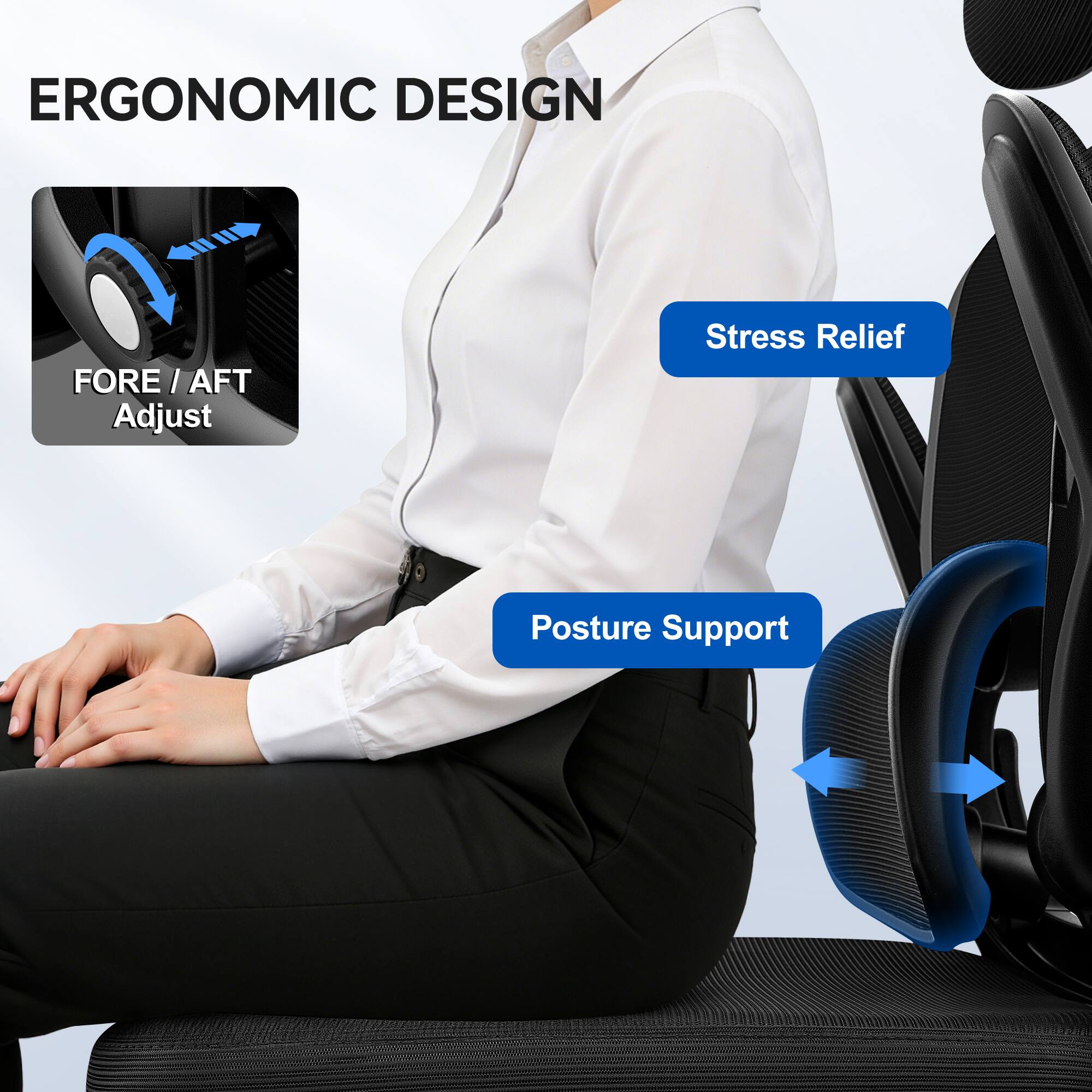 ERGONOMIC DESIGN

FORE / AFT Adjust

Stress Relief

Posture Support