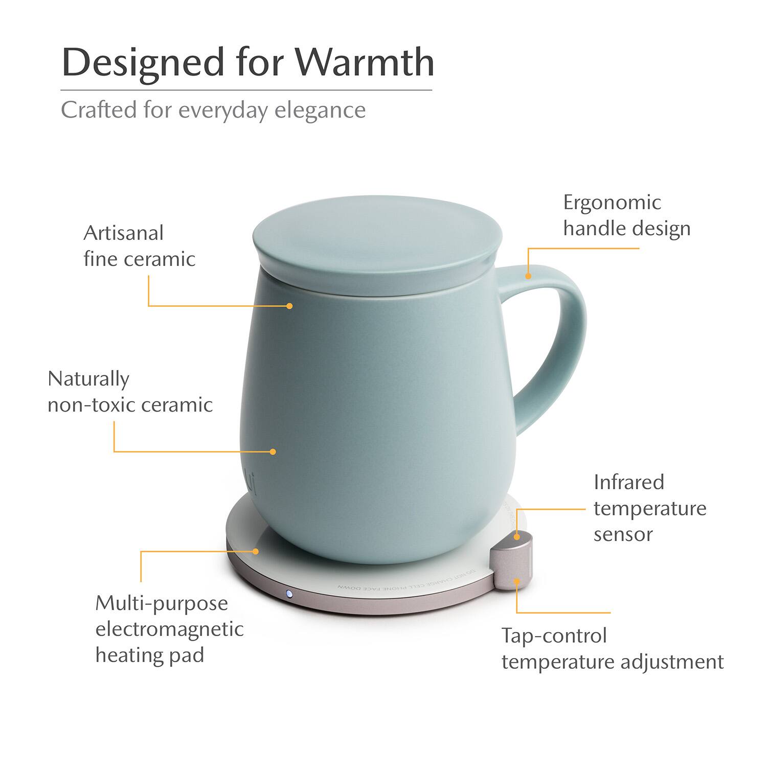 Designed for Warmth  
Crafted for everyday elegance  
Artisanal fine ceramic  
Ergonomic handle design  
Naturally non-toxic ceramic  
Infrared temperature sensor  
Multi-purpose electromagnetic heating pad  
Tap-control temperature adjustment