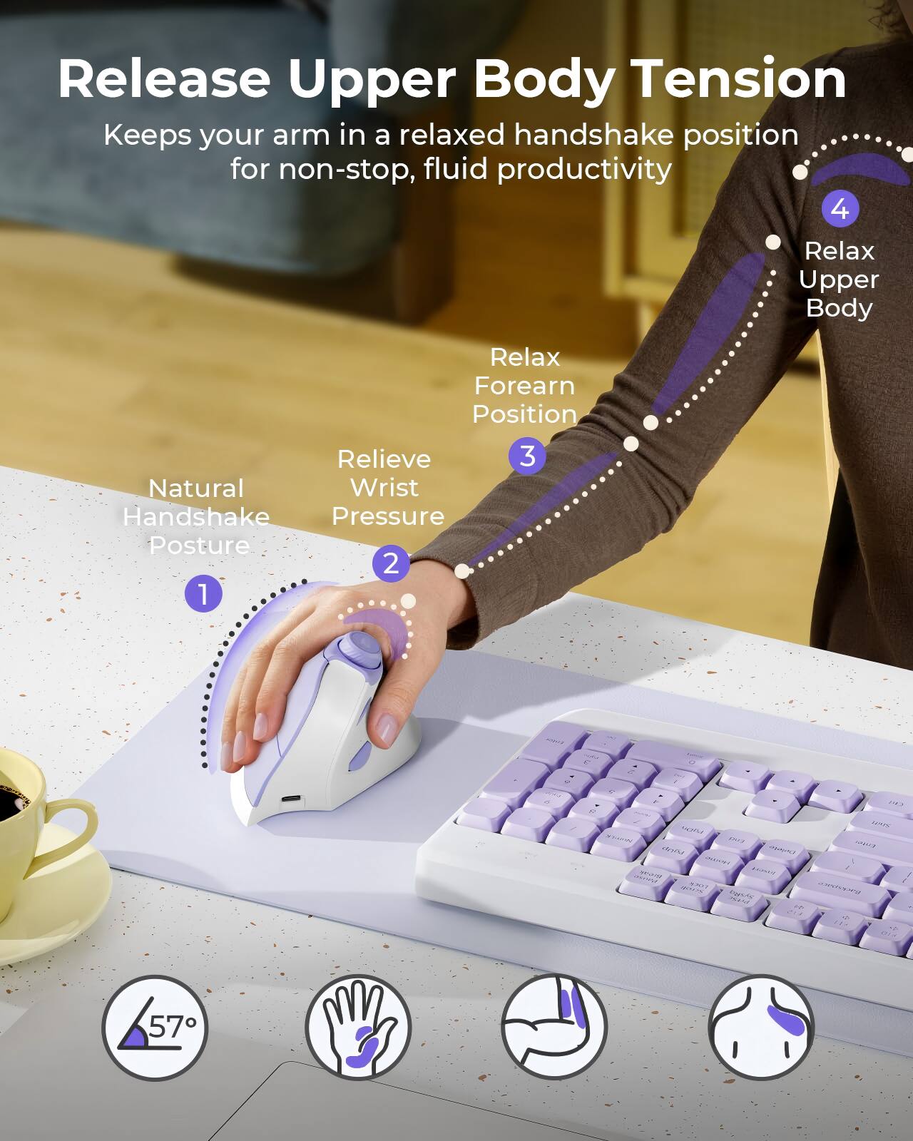 Release Upper Body Tension  
Keeps your arm in a relaxed handshake position for non-stop, fluid productivity  

1. Natural Handshake Posture  
2. Relieve Wrist Pressure  
3. Relax Forearm Position  
4. Relax Upper Body  

57°