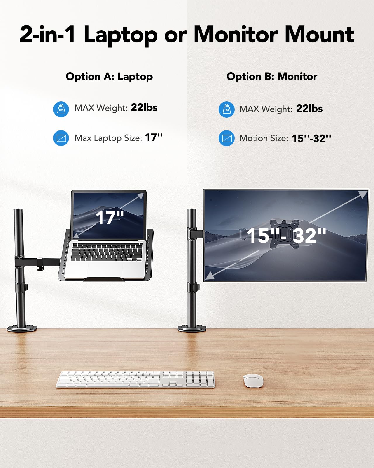 2-in-1 Laptop or Monitor Mount

Option A: Laptop
- MAX Weight: 22lbs
- Max Laptop Size: 17"

Option B: Monitor
- MAX Weight: 22lbs
- Motion Size: 15"-32"