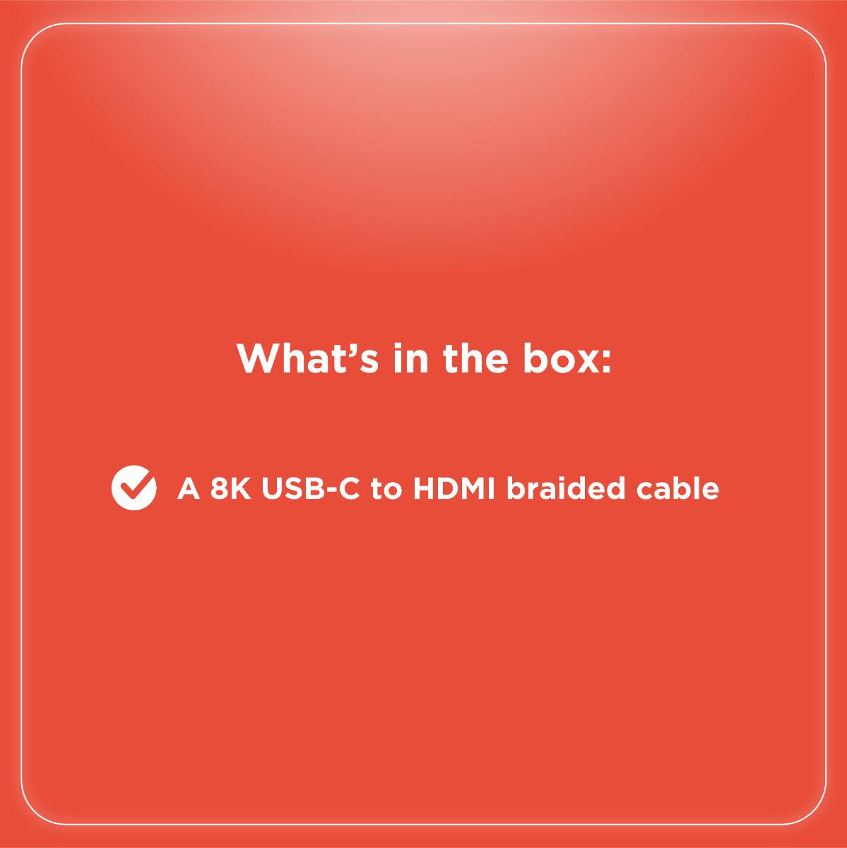 What's in the box:  
A 8K USB-C to HDMI braided cable