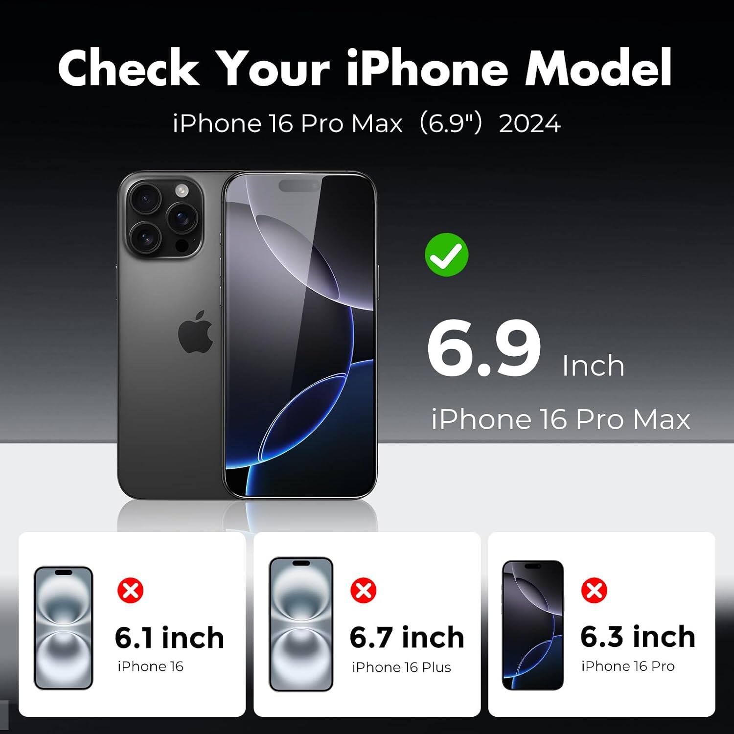Check Your iPhone Model

iPhone 16 Pro Max (6.9") 2024

6.9 Inch iPhone 16 Pro Max

6.1 inch iPhone 16

6.7 inch iPhone 16 Plus

6.3 inch iPhone 16 Pro