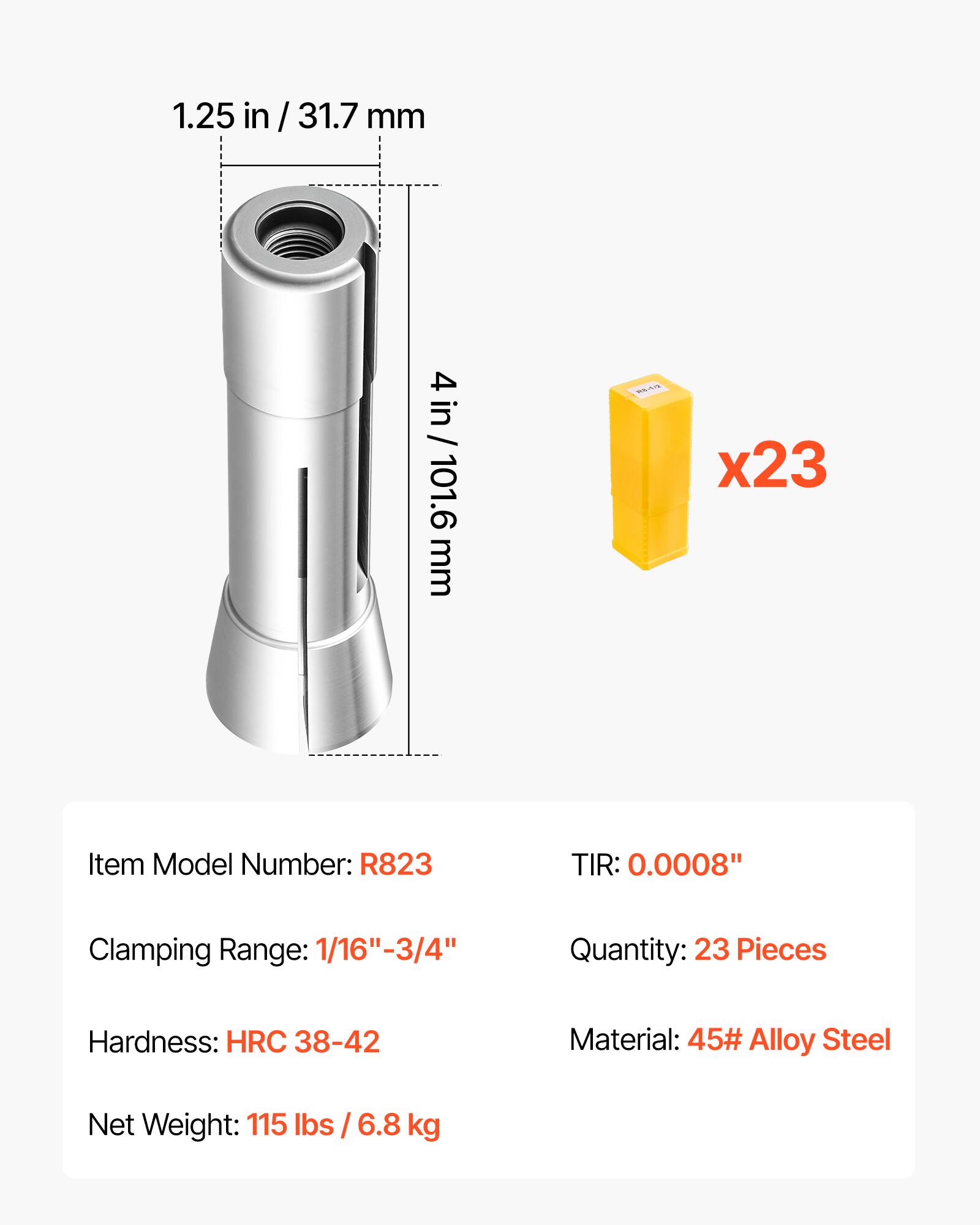 1.25 in / 31.7 mm  
4 in / 101.6 mm  
x23  
Item Model Number: R823  
TIR: 0.0008"  
Clamping Range: 1/16"-3/4"  
Quantity: 23 Pieces  
Hardness: HRC 38-42  
Material: 45# Alloy Steel  
Net Weight: 115 lbs / 6.8 kg