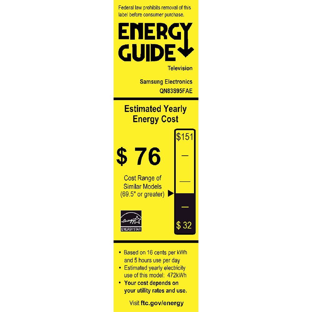 Federal law prohibits removal of this label before consumer purchase.

ENERGY GUIDE
Television
Samsung Electronics QN83S95FAE

Estimated Yearly Energy Cost
$76
$151

Cost Range of Similar Models (69.5" or greater)
$32

Based on 16 cents per kWh and 5 hours use per day
Estimated yearly electricity use of this model: 472kWh
Your cost depends on your utility rates and use.

Visit ftc.gov/energy