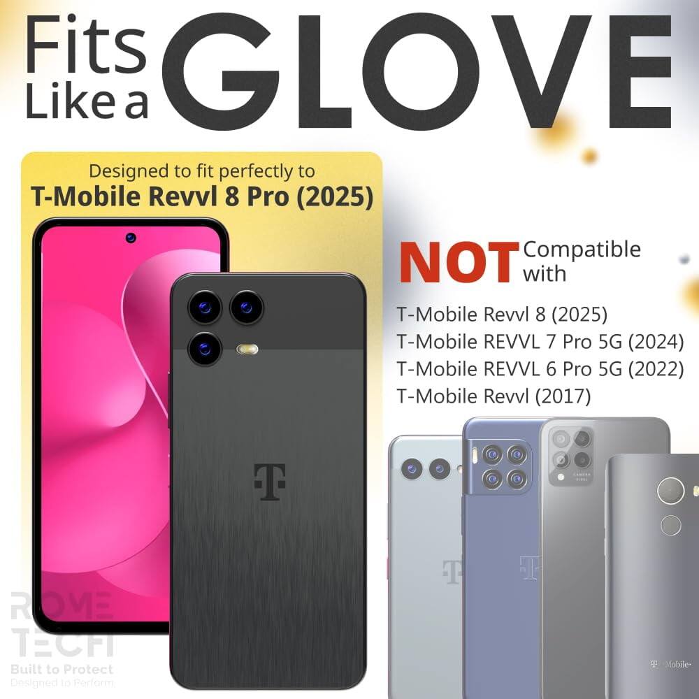 Fits GLOVE Like a  
Designed to fit perfectly to T-Mobile Revvl 8 Pro (2025)  
NOT Compatible with  
T-Mobile Revvl 8 (2025)  
T-Mobile REVVL 7 Pro 5G (2024)  
T-Mobile REVVL 6 Pro 5G (2022)  
T-Mobile Revvl (2017)  

T ROME TECHI  
Built to Protect  
Designed to Perform